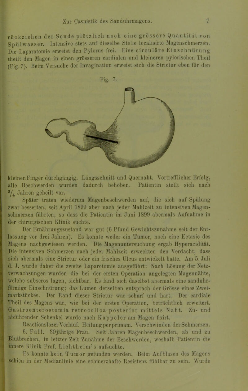 rückziehen der Sonde plötzlich noch eine grössere Quantität von Spülwasser. Intensive stets auf dieselbe Stelle localisirte Magenschnierzen. Die Laparotomie erweist den Pylorus frei. Eine circulare Einschnürung theilt den Magen in einen grösseren cardialen und kleineren pylorischen Theil (Fig.7). Beim Versuche der Invagination erweist sich die Strictur eben für den Big. 7. kleinen Finger durchgängig. Längsschnitt und Quernaht. Vortrefflicher Erfolg, alle Beschwerden wurden dadurch behoben. Patientin stellt sich nach ^4 .Jahren geheilt vor. Später traten wiederum Magenbeschwerden auf, die sich auf Spülung zwar besserten, seit April 1899 aber nach jeder Mahlzeit zu intensiven Magen- schmerzen führten, so dass die Patientin im Juni 1899 abermals Aufnahme in der chirurgischen Klinik suchte. Der Ernährungszustand war gut (6 Pfund Gewichtszunahme seit der Ent- lassung vor drei Jahren). Es konnte weder ein Tumor, noch eine Ectasie des Magens nachgewiesen werden. Die Magenuntersuchung ergab Hyperacidität. Die intensiven Schmerzen nach jeder Mahlzeit erweckten den Verdacht, dass sich abermals eine Strictur oder ein frisches Ulcus entwickelt hatte. Am 5. Juli d. .1. wurde daher die zweite Laparotomie ausgeführt; Nach Lösung der Netz- verwachsungen wurden die bei der ersten Operation angelegten Magennähte, welche subserös lagen, sichtbar. Es fand sich daselbst abermals eine sanduhr- förmige Einschnürung; das Lumen derselben entsprach der Grösse eines Zwei- markstückes. Der Rand dieser Strictur war scharf und hart. Der cardiale Theil des Magens war, wie bei der ersten Operation, beträchtlich erweitert. Gastroenterostomia retrocolica posterior mittels Naht. Zu- und abführender Schenkel wurde nach Kappe 1er am Magen fixirt. Reactionsloser Verlauf. Heilung per primam. Verschwinden der Schmerzen. 6. Fall. 30jährige Frau. Seit Jahren Magenbeschwerden, ab und zu Blutbrechen, in letzter Zeit Zunahme der Beschwerden, weshalb Patientin die innere Klinik Prof. Lichtheim’s aufsuchte. Es konnte kein Tumor gefunden werden. Beim Auf blasen des Magens schien in der Medianlinie eine schmerzhafte Resistenz fühlbar zu sein. Wurde