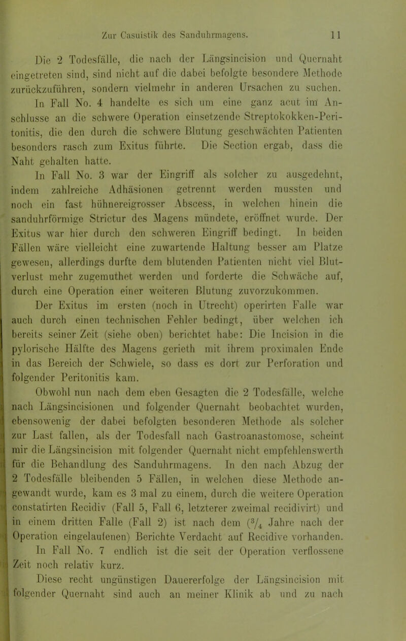 Die 2 Todesfälle, die nach der Längsincision und Qucrnaht eingetreten sind, sind nicht auf die dabei befolgte besondere Methode zurückzuluhren, sondern vielmehr in anderen Drsachen zu suchen. In Fall No. 4 handelte es sich um eine ganz acut im An- schlüsse an die schwere Operation einsetzende Streptokokken-Peri- tonitis, die den durch die schwere Blutung geschwächten Patienten besonders rasch zum Exitus führte. Die Section ergab, dass die Naht gehalten hatte. ln Fall No. 3 war der Eingriff als solcher zu au.sgedehnt, indem zahlreiche Adhäsionen getrennt werden mussten und noch ein fast hühnereigrosser Abscess, in welchen hinein die sanduhrförmige Strictur des Magens mündete, eröffnet wurde. Der Exitus war hier durch den schweren Eingriff bedingt, ln beiden Fällen w'ärc vielleicht eine zuwartende Haltung besser am Platze gewesen, allerdings durfte dem blutenden Patienten nicht viel Blut- verlust mehr zugemuthet werden und forderte die Schwäche auf, durch eine Operation einer weiteren Blutung zuvorzukommen. Der Exitus im ersten (noch in Utrecht) operirten Falle war auch durch einen technischen Fehler bedingt, über welchen ich bereits seinerzeit (siehe oben) berichtet habe: Die Incision in die pylorische Hälfte des Magens gerieth mit ihrem proximalen Ende in das Bereich der Schwiele, so dass es dort zur Perforation und folgender Peritonitis kam. Obwohl nun nach dem eben Gesagten die 2 Todesfälle, welche nach Längsincisionen und folgender Quernaht beobachtet wurden, ebensowenig der dabei befolgten besonderen Methode als solcher zur Last fallen, als der Todesfall nach Gastroanastomose, scheint mir die Längsincision mit folgender Quernaht nicht empfehlenswcrth für die Behandlung des Sanduhrmagens, ln den nach Abzug der 2 Todesfälle bleibenden 5 Fällen, in welchen diese Methode an- gewandt wurde, kam es 3 mal zu einem, durch die weitere Operation constatirten Recidiv (Fall 5, Fall B, letzterer zweimal recidivirt) und in einem dritten Falle (Fall 2) ist nach dem Jahre nach der Operation eingelaulenen) Berichte Verdacht auf Rccidive vorhanden. ln Fall No. 7 endlich ist die seit der Operation verflossene Zeit noch relativ kurz. Diese recht ungünstigen Dauererfolge der Längsincision mit folgender Quernaht sind auch an meiner Klinik ab und zu nach