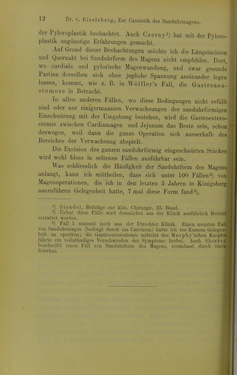 Dl. V, Eiseisborg, Zur Casuistik des Sundulmiiagens. der Pyloroplastik beobachtet. Auch Czcniyi) hat mit der Pyloro- plastik ungünstige Erfalii’ungen gemaclit. Auf Grund dieser Beobachtungen möchte icli die Läirgsincision und Quernaht bei Sandulirform des Magens nicht empfeiilen. Dort, wo cardiale und pylorische Magenwandung, und zwar gesunde -Partien derselben sicli olme jegliche Spannung aneinander legen lassen, kommt, wie z. B. in Wölfl er’s Fall, die Gastroana- stomose in Betracht. In allen anderen Fällen, wo diese Bedingungen nicht erfüllt sind oder nur einigermaassen Verwachsungen der sanduhrförmigen Einschnürung mit der Umgebung bestehen, wird die Gastroentero- stomie zwischen Cardiainagen und Jejunum das Beste sein, schon deswegen, weil dann die ganze Operation sich ausserhalb des Bereiches der Verw^achsung abspielt. Die Excision des ganzen sanduhrförmig eingeschnürten Stückes wird wohl bloss in seltenen Fällen ausführbar sein. M’as schliesslich die Häufigkeit der Sanduhrform des Magens anlangt, kann ich mittheilen, dass sich unter 100 Fällen2) von -Magenoperationen, die ich in den letzten 3 Jahren in Königsberg auszuführen Gelegenheit hatte, 7 mal diese Form fand 2). 0 Steudel, Beiträge zur klin. Chirurgie, 23. Baud. -) lieber diese Fälle wird demnächst aus der Klinik ausführlich Bericht erstattet werden. 3) Fall 1 stammt noch aus der Utrechter Klinik. Einen neunten Fall von Sanduhrmagen (bedingt durch ein Carcinom) hatte ich vor Kurzem Gelegen- heit zu operiren; die Gastroenterostomie mittelst des Murphy’schen Knopfes) lührte ein vollständiges Verschwinden der SymiJtome herbei. Auch Shorkey beschreibt einen Fall von Sanduhrform des Magens, veranlasst durch einen Scirrhus.