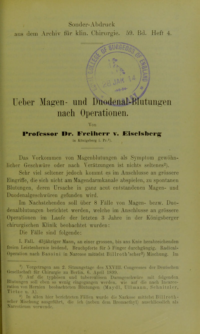 aus dem Archiv für klin. Chirurgie. 59. Bd. Heft 4. lieber Magen- und Duodenal-Blutungen nach Operationen. Von Professor llr. Freiherr v. Fiseisberg in Königsberg i. Pr.1). Das Vorkommen von Magen bl utun gen als Symptom gewöhn- licher Geschwüre oder nach Verätzungen ist nichts seltenes2). Sehr viel seltener jedoch kommt es im Anschlüsse an grössere Eingriffe, die sich nicht am Magendarmkanale abspielen, zu spontanen Blutungen, deren Ursache in ganz acut entstandenen Magen- und Duodenalgeschwüren gefunden wird. Im Nachstehenden soll über 8 Fälle von Magen- bezw. Duo- denalblutungen berichtet werden, welche im Anschlüsse an grössere Operationen im Laufe der letzten 3 Jahre in der Königsberger chirurgischen Klinik beobachtet wurden: Die Fälle sind folgende: I. Fall. 43jähriger Mann, an einer grossen, bis ans Knie herabreichenden freien Leistenhernie leidend. Bruchpforte für 5 Finger durchgängig. Radical- Operation nach Bassini in Narcosc mittelst Billroth’scher3) Mischung. Im ') Vorgetragen am 2. Sitzungstage des XXVIII. Congrcsses der Deutschen Gesellschaft für Chirurgie zu Berlin, 6. April 1899. 2) Auf die typhösen und tubereulösen Darmgeschwüre mit folgenden Blutungen soll eben so wenig eingegangen werden, wie auf die nach Inearce- ration von Hernien beobachteten Blutungen (Mavdl, Uli mann. Schnitzler, Tietze u. A). 3) In allen hier berichteten Fällen wurde die Narkose mittelst Billroth- scher Mischung ausgeführt, die ich (neben dem Bromaethyl) ausehliesslieh als Narcoticum verwende.