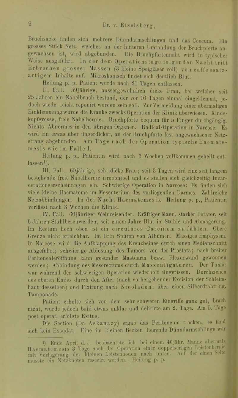 Bruchsacke finden sich mehrere Dünndarmschlingen und das Coecum. Ein grosses Stück Netz, welches an der hinteren Umrandung der Bruchpforte an- gewachsen ist, wird abgebunden. Die Bruchpfortennaht wird in typischer Weise ausgeführt. In der dem Operationstage folgenden Nacht tritt Erbrechen grosser Massen (3 kleine Speigläser voll) von cal'fe esatz- artigern Inhalte auf. Mikroskopisch findet sich deutlich Blut. Heilung p. p. Patient wurde nach 21 Tagen entlassen. II. Fall. 59jährige, aussergewöhnlich dicke Frau, bei welcher seit 25 Jahren ein Nabelbruch bestand, der vor 10 Tagen einmal eingeklemmt, je- doch wieder leicht reponirt worden sein soll. Zur Vermeidung einer abermaligen Einklemmung wurde die Kranke zwecks Operation der Klinik überwiesen. Kinds- kopfgrosse, freie Nabelhernie. Bruchpforte becpiem für 5 Finger durchgängig. Nichts Abnormes in den übrigen Organen. Radical-Operation in Narcose. Es wird ein etwas über fingerdicker, an der Bruchpforte fest angewachsener Netz- strang abgebunden. Am Tage nach der Operation typische Haemate- mesis wie im Falle 1. Heilung p. p., Patientin wird nach 3 Wochen vollkommen geheilt ent- lassen1). III. Fall. 60jährige, sehr dicke Frau; seit 3 Tagen wird eine seit, langem bestehende freie Nabelhernie irreponibel und es stellen sich gleichzeitig Incar- cerationserscheinnngen ein. Schwierige Operation in Narcose: Es finden sich viele kleine Haematome im Mesenterium des vorliegenden Darmes. Zahlreiche Netzabbindungen. In der Nacht Haematemesis. Heilung p. p., Patientin verlässt nach 3 Wochen die Klinik. IV. Fall. 60jähriger Weinreisender. Kräftiger Mann, starker Potator, seit 6 Jahren Stuhlbeschwerden, seit einem Jahre Blut im Stuhle und Abmagerung. Im Rectum hoch oben ist ein circulares Carcinom zu fühlen. Obere , Grenze nicht erreichbar. Im Urin Spuren von Albumen. Massiges Emphysem. In Narcose wird die Aufklappung des Kreuzbeines durch einen Medianschnitt ! ausgeführt; schwierige Ablösung des Tumors von der Prostata; nach breiter Peritonealeröffnung kann gesunder Mastdarm bezw. Flexurwand gewonnen werden; Abbindung des Mesorectums durch Massenligaturen. Der Tumor ■ war während der schwierigen Operation wiederholt eingerissen. Durchziehen , des oberen Endes durch den After (nach vorhergehender Excision der Schleim- haut desselben) und Fixirung nach Nicoladoni über einen Silberdrahtring. ] Tamponade. Patient erholte sich von dem sehr schweren Eingriffe ganz gut, brach nicht, wurde jedoch bald etwas unklar und delirirte am 2. Tage. Am 5. läge j post operat. erfolgte Exitus. Die Section (Dr. Askanazy) ergab das Peritoneum trocken, es fand sich kein Exsudat. Eine im kleinen Becken liegende Dünndarmschlinge war i) Ende April d. J. beobachtete ich bei einem 46jähr. Manne abermals j Haematemesis 3 Tage nach der Operation einer doppelseitigen Leistenhernie I mit Verlagerung der kleinen Leistenhoden nach unten. Auf der einen Seite | musste ein Netzknoten resecirt werden. Heilung p. p.