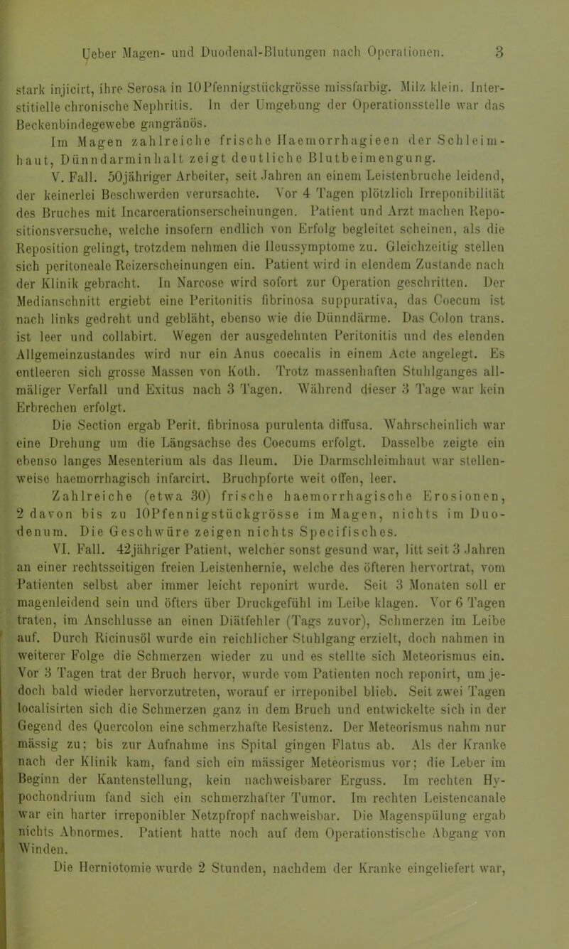stark injicirt, ihre Serosa in 10Pfennigstückgrösse missfarbig. Milz klein. Inter- stitielle chronische Nephritis. In der Umgebung der Operationsstelle war das Beckenbindegewebe gangränös. Im Magen zahlreiche frische Haemorrhagieen der Schleim- haut, Dünndarminhalt zeigt deutliche Blutbeimengung. V. Fall. 50jähriger Arbeiter, seit Jahren an einem Leistenbruche leidend, der keinerlei Beschwerden verursachte. Vor 4 Tagen plötzlich Irreponibilität des Bruches mit Incarcerationserscheinungen. Patient und Arzt machen Repo- sitionsversuche, welche insofern endlich von Erfolg begleitet scheinen, als die Reposition gelingt, trotzdem nehmen die Ileussymptome zu. Gleichzeitig stellen sich peritoneale Reizerscheinungen ein. Patient wird in elendem Zustande nach der Klinik gebracht. In Narc-osc wird sofort zur Operation geschritten. Der Medianschnitt ergiebt eine Peritonitis fibrinosa suppurativa, das Coecum ist nach links gedreht und gebläht, ebenso wie die Dünndärme. Das Colon trans. ist leer und collabirt. Wegen der ausgedehnten Peritonitis und des elenden Allgemeinzustandes wird nur ein Anus coecalis in einem Acte angelegt. Es entleeren sich grosse Massen von Kolli. Trotz massenhaften Stuhlganges all- mäliger Verfall und Exitus nach 3 Tagen. Während dieser 3 Tage war kein Erbrechen erfolgt. Die Section ergab Perit. fibrinosa purulenta diffusa. Wahrscheinlich war eine Drehung um die Längsachse des Coecums erfolgt. Dasselbe zeigte ein ebenso langes Mesenterium als das lleum. Die Darmschleimhaut war stellen- weise haemorrhagisch infarcirt. Bruchpforte weit offen, leer. Zahlreiche (etwa 30) frische haemorrhagische Erosionen, 2 davon bis zu lOPfennigstiickgrösse im Magen, nichts im Duo- denum. Die Geschwüre zeigen nichts Specifisches. VI. Fall. 42jähriger Patient, welcher sonst gesund war, litt seit 3 Jahren an einer rechtsseitigen freien Leistenhernie, welche des öfteren hervortrat, vom Patienten selbst aber immer leicht reponirt wurde. Seit 3 Monaten soll er magenleidend sein und öfters über Druckgefühl im Leibe klagen. Vor 6 Tagen traten, im Anschlüsse an einen Diätfehler (Tags zuvor), Schmerzen im Leibe auf. Durch Ricinusöl wurde ein reichlicher Stuhlgang erzielt, doch nahmen in weiterer Folge die Schmerzen wieder zu und es stellte sich Meteorismus ein. Vor 3 Tagen trat der Bruch hervor, wurde vom Patienten noch reponirt, um je- doch bald wieder hervorzutreten, worauf er irreponibel blieb. Seit zwei Tagen localisirten sich die Schmerzen ganz in dem Bruch und entwickelte sich in der Gegend des Quercolon eine schmerzhafte Resistenz. Der Meteorismus nahm nur mässig zu; bis zur Aufnahme ins Spital gingen Flatus ab. Als der Kranke nach der Klinik kam, fand sich ein mässiger Meteorismus vor; die Leber im Beginn der Kantenstellung, kein nachweisbarer Erguss. Im rechten Hy- pocliondrium fand sich ein schmerzhafter Tumor. Im rechten Leistencanale war ein harter irreponibler Netzpfropf nachweisbar. Die Magenspülung ergab nichts Abnormes. Patient hatte noch auf dem Operationstische Abgang von Winden. Die Ilcrniotomie wurde 2 Stunden, nachdem der Kranke eingeliefert war,