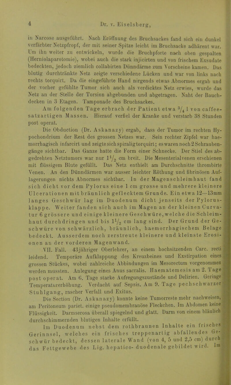 in Narcose ausgeführt. Nach Eröffnung des Bruchsackes fand sich ein dunkel verfärbter Netzpfropf, der mit seiner Spitze leicht im Bruchsacke adhärent war. Um ihn weiter zu entwickeln, wurde die Bruchpforte nach oben gespalten (Herniolaparotomie), wobei auch die stark injicirten und von frischem Exsudate bedeckten, jedoch ziemlich cotlabirten Dünndärme zum Vorscheine kamen. Das blutig durchtränkte Netz zeigte verschiedene Lücken und war von links nach rechts torquirt. Da die eingeführte Hand nirgends etwas Abnormes ergab und der vorher gefühlte Tumor sich auch als verdicktes Netz erwies, wurde das Netz an der Stelle der Torsion abgebunden und abgetragen. Naht der Bauch- decken in 3 Etagen. Tamponade des Bruchsackes. Am folgenden Tage erbrach der Patient etwa 3/4 1 von caffee- satzartigen Massen. Hierauf verfiel der Kranke und verstarb 38 Stunden post operat. Die Obduction (Dr. Askanazy) ergab, dass der Tumor im rechten Hy- pochondrium der Rest des grossen Netzes war. Sein rechter Zipfel war hae- morrhagisch infarcirt und zeigte sich spiraligtorquirt; es waren noch 2 Schrauben- gänge sichtbar. Das Ganze hatte die Form einer Schnecke. Der Stiel des ab- gedrehten Netztumors war nur iy2 cm breit. Die Mesenterialvenen erschienen mit flüssigem Blute gefüllt. Das Netz enthielt am Durchschnitte thrombirte Venen. An den Dünndärmen war ausser leichter Röthung und fibrinösen Auf- lagerungen nichts Abnormes sichtbar, ln der Magenschleimhaut fand sich dicht vor dem Pylorus eine 1 cm grosse und mehrere kleinere Ulceration en mit bräunli ch geflecktem Grunde. Ein etwa 12—13mm langes Geschwür lag im Duodenum dicht jenseits der Pylorus- klappe. Weiter fanden sich auch im Magen an der kleinen Curva- tur 6 grössere und einige kleinere Geschwüre,welche die Schleim- haut durch dringen und bis V-/2 cm lang sind. Der Grund der Ge- schwüre von schwärzlich, bräunlich, haemorrhagischem Belage bedeckt. Ausserdem noch zerstreute kleinere und kleinste Erosi- onen an der vorderen Magenwand. VII. Fall. 43jähriger Oberlehrer, an einem hochsitzenden Care, recti leidend. Temporäre Aufklappung des Kreuzbeines und Exstirpation eines grossen Stückes, wobei zahlreiche Abbindungen im Mesorectum vorgenommen werden mussten. Anlegung eines Anus sacralis. Ilaematemesis am 2. T age post operat. Am G. Tage starke Aufregungszustände und Delirien. Geringe Temperaturerhöhung. Verdacht auf Sepsis. Am 9. Tage pechschwarzer Stuhlgang, rascher Verfall und Exitus. Die Section (Dr. Askanazy) konnte keine Tumorreste mehr nachweisen, am Peritoneum pariet. einige pseudomembranöse Fleckchen. Im Abdomen keine Flüssigkeit. Darmserosa überall spiegelnd und glatt. Darm von einem bläulich durchschimmernden blutigen Inhalte erfüllt. Im Duodenum nebst dem rothbraunen Inhalte ein irisches Gerinnsel, welches ein frisches treppenartig abfallendes Ge- schwür bedeckt, dessen laterale Wand (von 4, 5 und 2,5 cm) durch das Fettgewebe des Lig. hepatico- duodenale gebildet wird. Im