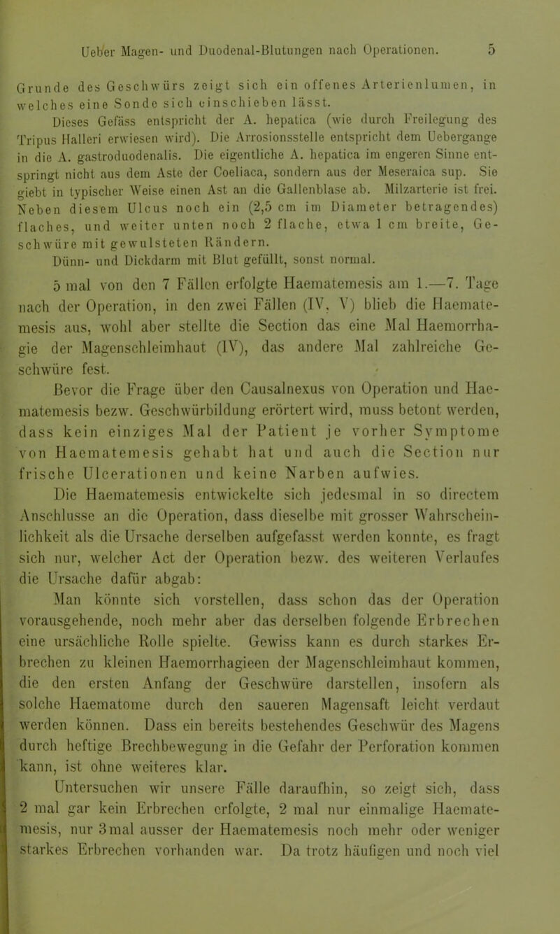 Grunde des Geschwürs zeigt sich ein offenes Arterienlumen, in welches eine Sonde sich einschieben lässt. Dieses Gefäss entspricht der A. hepatica (wie durch Freilegung des Tripus Halleri erwiesen wird). Die Arrosionsstelle entspricht dem Uebergange in die A. gastroduodenalis. Die eigentliche A. hepatica im engeren Sinne ent- springt nicht aus dem Aste der Coeliaca, sondern aus der Meseraica sup. Sie giebt in typischer Weise einen Ast an die Gallenblase ab. Milzarterie ist frei. Neben diesem Ulcus noch ein (2,5 cm im Diameter betragendes) flaches, und weiter unten noch 2 flache, etwa 1 cm breite, Ge- schwüre mit gewulsteten Rändern. Dünn- und Dickdarm mit Blut gefüllt, sonst normal. 5 mal von den 7 Fällen erfolgte Haematemesis am 1.—7. Tage nach der Operation, in den zwei Fällen (IV. V) blieb die Haemate- mesis aus, wohl aber stellte die Section das eine Mal Haemorrha- gie der Magenschleimhaut (IV), das andere Mal zahlreiche Ge- schwüre fest. Bevor die Frage über den Causalnexus von Operation und Hae- matemesis bezw. Geschwürbildung erörtert wird, muss betont werden, dass kein einziges Mal der Patient je vorher Symptome von Haematemesis gehabt hat und auch die Section nur frische. Ulcerationen und keine Narben aufwies. Die Haematemesis entwickelte sich jedesmal in so directem Anschlüsse an die Operation, dass dieselbe mit grosser Wahrschein- lichkeit als die Ursache derselben aufgefasst werden konnte, es fragt sich nur, welcher Act der Operation bezw. des weiteren Verlaufes die Ursache dafür abgab: Man könnte sich vorstellen, dass schon das der Operation vorausgehende, noch mehr aber das derselben folgende Erbrechen eine ursächliche Rolle spielte. Gewiss kann es durch starkes Er- brechen zu kleinen Haemorrhagieen der Magenschleimhaut kommen, die den ersten Anfang der Geschwüre darstellen, insofern als solche Haematome durch den saueren Magensaft leicht verdaut werden können. Dass ein bereits bestehendes Geschwür des Magens durch heftige Brechbewegung in die Gefahr der Perforation kommen kann, ist ohne weiteres klar. Untersuchen wir unsere Fälle daraufhin, so zeigt sich, dass 2 mal gar kein Erbrechen erfolgte, 2 mal nur einmalige Haemate- mesis, nur 3 mal ausser der Haematemesis noch mehr oder weniger starkes Erbrechen vorhanden war. Da trotz häufigen und noch viel