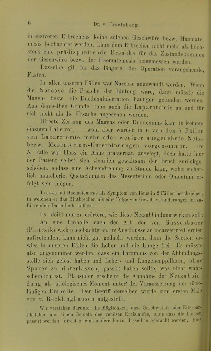 intensiveren Erbrechens keine solchen Geschwüre bezw. Haematc- mesis beobachtet werden, kann dem Erbrechen nicht mehr als höch- stens eine prädisponirende Ursache für das Zustandekommen der Geschwüre bezw. der Haematcmesis beigemessen werden. Dasselbe gilt für das längere, der Operation vorangehende, Fasten. ln allen unseren Fällen war Narcose angewandt worden. Wenn die Narcose die Ursache der Blutung wäre, dann müsste die Magen- bezw. die Duodenalulceration häufiger gefunden werden. Aus demselben Grunde kann auch die Laparotomie an und für sich nicht als die Ursache angesehen werden. Directe Zerrung des Magens oder Duodenums kam in keinem einzigen Falle vor, — wohl aber wurden in 6 von den 7 Fällen von Laparotomie mehr oder weniger ausgedehnte Netz- bezw. Mesenterium-Unterbindungen vorgenommen. Im 5. Falle war bloss ein Anus praeternat. angelegt, doch hatte hier der Patient selbst sich ziemlich gewaltsam den Bruch zurückge- schoben, sodass eine Achsendrehung zu Stande kam, wobei sicher- lich mancherlei Quetschungen des Mesenterium oder Omentum er- folgt sein mögen. Tietze hat Haematcmesis als Symptom von Ileus in 2 Fällen beschrieben, in welchen er das Blutbrechen als eine Folge von Gewebsveränderungen im zu- führen den Darmtheile auffasst. Es bleibt nun zu erörtern, wie diese Netzabbindung wirken soll: An eine Embolie nach der Art der von Güssenbauer (Pietrzikowski) beobachteten, imAnschlusse an incarcerirteHernien auftretenden, kann nicht gut gedacht werden, denn die Scction er- wies in unseren Fällen die Leber und die Lunge frei. Es müsste also angenommen werden, dass ein Thrombus von der Abbindungs- stelle sich gelöst haben und Leber- und Lungencappillaren, ohne Spuren zu hinterlassen, passirt haben sollte, was nicht wahr- scheinlich ist. Plausibler erscheint die Annahme der Netzabbin- dung als ätiologisches Moment unterj der Voraussetzung der rück- läufigen Embolie. Der Begriff derselben wurde zum ersten Male von v. Recklinghausen aufgestellt. Wir verstehen darunter die Möglichkeit, dass Geschwulst- oder Eiterpar- tikelchen aus einem Gebiete des venösen Kreislaufes, ohne dass die Lungen passirt werden, direct in eine andere Partie desselben gebracht werden. Eine
