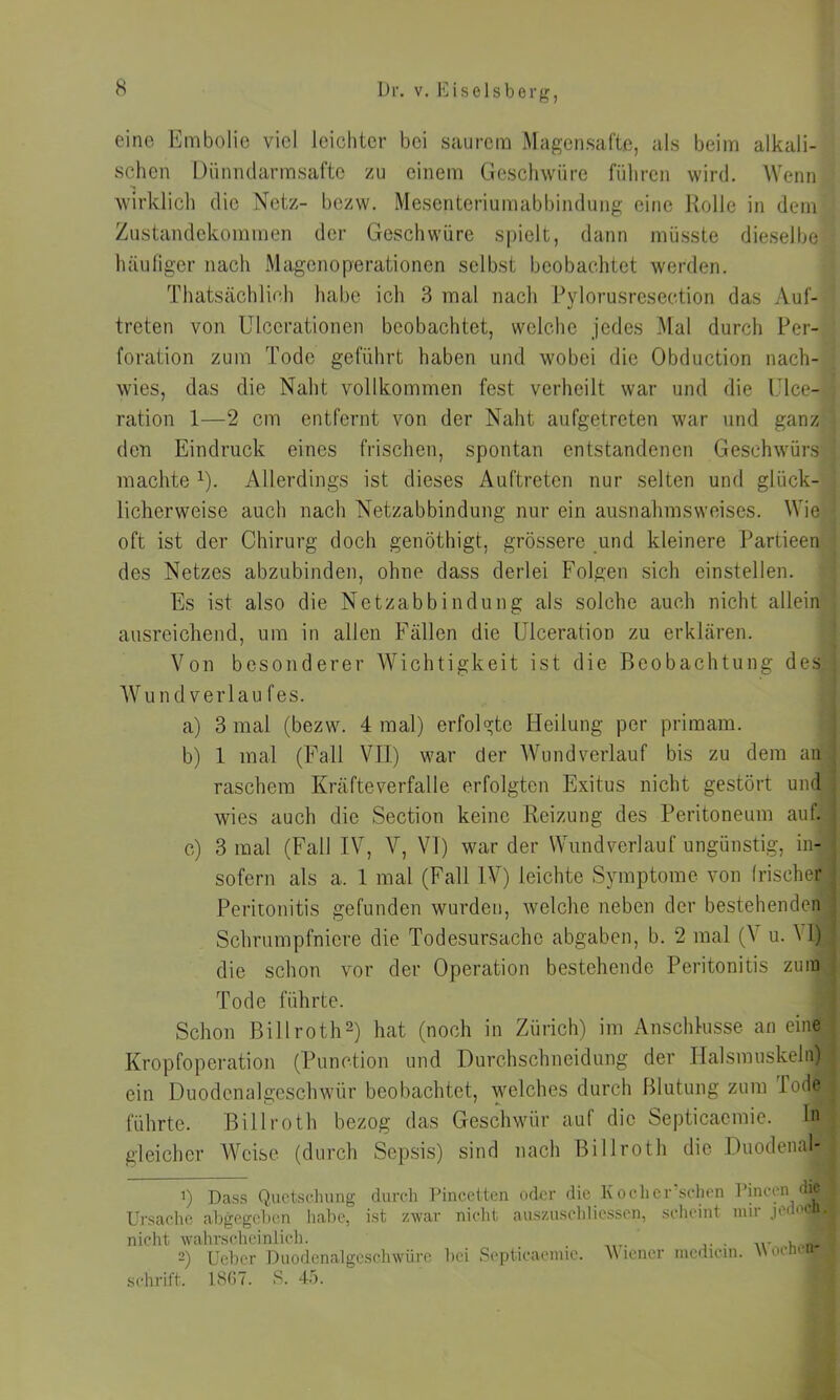 eine Embolie viel leichter bei saurem Magensäfte, als beim alkali- schen Diinnclarmsafte zu einem Geschwüre führen wird. Wenn wirklich die Netz- bezw. Mesenteriumabbindung eine Rolle in dem Zustandekommen der Geschwüre spielt, dann müsste dieselbe häufiger nach Magenoperationen selbst beobachtet werden. Thatsächlieh habe ich 3 mal nach Pylorusrcsection das Auf- treten von Ulccrationen beobachtet, welche jedes Mal durch Per- foration zum Tode geführt haben und wobei die Obduction nach- wies, das die Naht vollkommen fest verheilt war und die Ulce- ration 1—2 cm entfernt von der Naht aufgetreten war und ganz den Eindruck eines frischen, spontan entstandenen Geschwürs machte *)• Allerdings ist dieses Auftreten nur selten und glück- licherweise auch nach Netzabbindung nur ein ausnahmsweises. Wie oft ist der Chirurg doch genöthigt, grössere und kleinere Partieen des Netzes abzubinden, ohne dass derlei Folgen sich einstellen. Es ist also die Netzabbindung als solche auch nicht allein ausreichend, um in allen Fällen die Ulceration zu erklären. Von besonderer Wichtigkeit ist die Beobachtung des Wundverlau fes. a) 3 mal (bezw. 4 mal) erfolgte Heilung per primam. b) 1 mal (Fall VII) war der Wundverlauf bis zu dem an raschem Kräfteverfalle erfolgten Exitus nicht gestört und wies auch die Section keine Reizung des Peritoneum auf. c) 3 mal (Fall IV, V, VI) war der Wundverlauf ungünstig, in- sofern als a. 1 mal (Fall IV) leichte Symptome von frischer Peritonitis gefunden wurden, welche neben der bestehenden Schrumpfniere die Todesursache abgaben, b. 2 mal (V u. Vll die schon vor der Operation bestehende Peritonitis zum Tode führte. Schon Billroth* 2) hat (noch in Zürich) im Anschlüsse an eine Kropfoperation (Punetion und Durchschneidung der Halsmuskeln) ein Duodenalgeschwür beobachtet, welches durch Blutung zum Iod(? führte. BiIIroth bezog das Geschwür auf die Septicaemie. h§ gleicher Weise (durch Sepsis) sind nach Billroth die Duodenal- 1) Dass Quetschung durch Pinc.etten oder die Koch ersehen Pinc-en <■ Ursache abgegeben habe, ist zwar nicht auszuschliessen, scheint mir jedoc| nicht wahrscheinlich. . , 2) Ueber Duodenalgeschwüre bei Septicaemie. wiener medicm. Wien« schrift. 1867. S. 45.