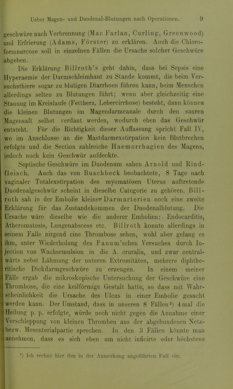 gesellwüre nach Verbrennung (Mac Farlan, Curling, Greenwood) und Erfrierung (Adams, Förster) zu erklären. Auch die Chloro- formnarcose soll in einzelnen Fällen die Ursache solcher Geschwüre abgeben. Die Erklärung Bill roth’s geht dahin, dass bei Sepsis eine Hvperaemie der Darmschleimhaut zu Stande kommt, die beim Ver- suchsthiere sogar zu blutigen Diarrhoen führen kann, beim Menschen allerdings selten zu Blutungen führt; wenn aber gleichzeitig eine Stauung im Kreisläufe (Fettherz, Lebercirrhose) besteht, dann können die kleinen Blutungen im Magendarmcanale durch den sauren Magensaft selbst verdaut werden, wodurch eben das Geschwür entsteht. Für die Richtigkeit dieser Auffassung spricht Fall IV, wo im Anschlüsse an die Mastdarmexstirpation kein Blutbrechen erfolgte und die Section zahlreiche Haemorrhagien des Magens, jedoch noch kein Geschwür aufdeckte. Septische Geschwüre im Duodenum sahen Arnold und Rind- fleisch. Auch das von Busch beck beobachtete, 8 Tage nach vaginaler Totalexstirpation des myomatösen Uterus auftretende Duodenalgeschwür scheint in dieselbe Categorie zu gehören, ßill- roth sah in der Embolie kleiner1 Darmarterien noch eine zweite Erklärung für das Zustandekommen der Duodenalblutung. Die Ursache wäre dieselbe wie die anderer Embolien: Endocarditis, Atheromatosis, Lungenabscess etc. ßillroth konnte allerdings in seinem Falle nirgend eine Thrombose sehen, wohl aber gelang es ihm, unter Wiederholung des Panum’schen Versuches durch In- jcction von Wachsemulsion in die A. cruralis, und zwar central- wärts nebst Lähmung der unteren Extremitäten, mehrere diphthe- ritische Dickdarmgeschwüre zu erzeugen. ln einem meiner Fälle ergab die mikroskopische Untersuchung der Geschwüre eine Thrombose, die eine keilförmige Gestalt hatte, so dass mit Wahr- scheinlichkeit die Ursache des Ulcus in einer Embolie gesucht t werden kann. Der Umstand, dass in unseren 8 Fällen1) 4mal die ! Heilung p. p. erfolgte, würde noch nicht gegen die Annahme einer Verschleppung von kleinen Thromben aus der abgebundenen Netz- : bezw. Mesenterialpartie sprechen, ln den 8 Fällen könnte man i annehmen, dass es sich eben um nicht inficirte oder höchstens 9 Ich rechne hier den in der Anmerkung angeführten Fall ein.