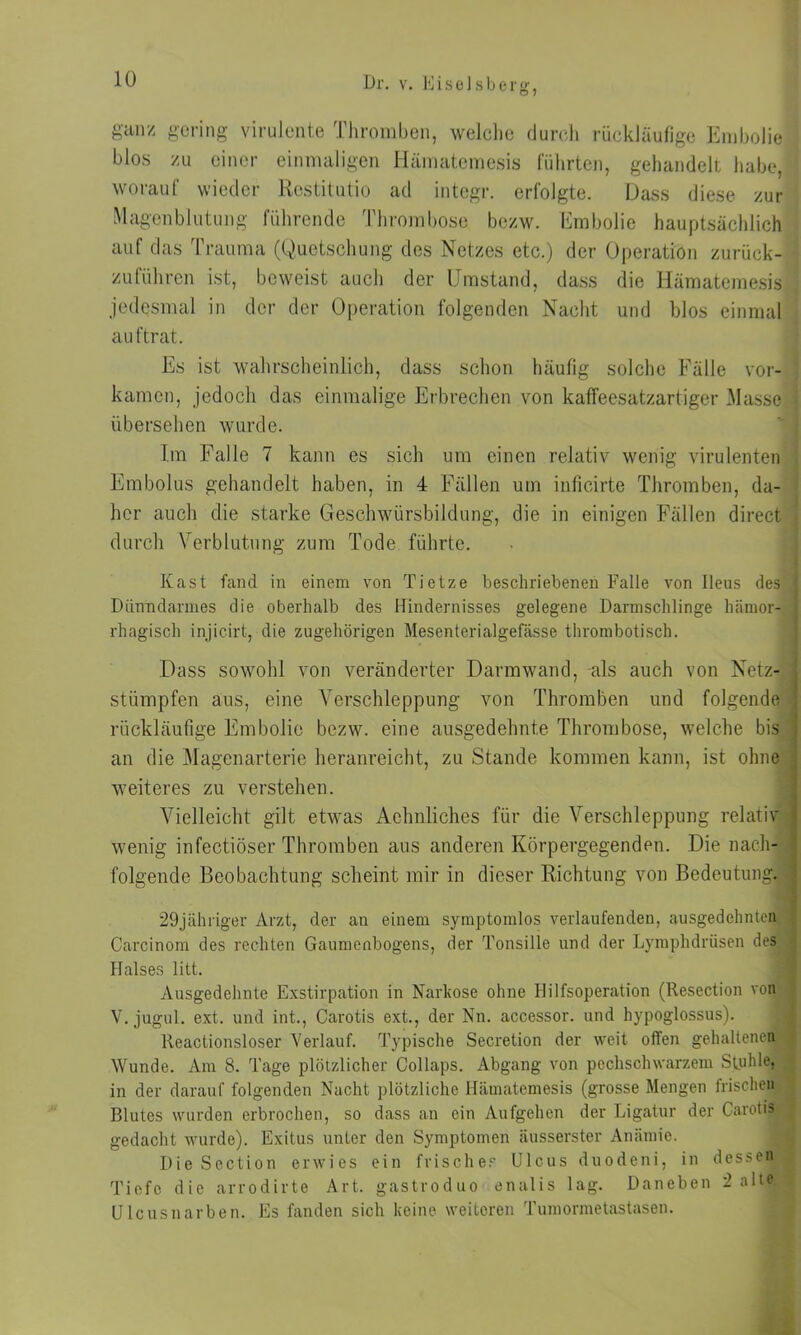 O 7 ganz gering virulente Thromben, welche durch rückläufige Embolie blos zu einer einmaligen Hämatemesis führten, gehandelt habe, worauf wieder Restitutio ad integr. erfolgte. Dass diese zur Magenblutung führende Thrombose bezw. Embolie hauptsächlich auf das Trauma (Quetschung des Netzes etc.) der Operation zurück- zuführen ist, beweist auch der Umstand, dass die Hämatemesis jedesmal in der der Operation folgenden Nacht und blos einmal auftrat. Es ist wahrscheinlich, dass schon häufig solche Fälle vor- kamen, jedoch das einmalige Erbrechen von katfeesatzartiger Masse übersehen wurde. Im Falle 7 kann es sich um einen relativ wenig virulenten Embolus gehandelt haben, in 4 Fällen um inficirte Thromben, da- her auch die starke Geschwürsbildung, die in einigen Fällen direct durch Verblutung zum Tode führte. Käst fand in einem von Tietze beschriebenen Falle von Ileus des Dünndarmes die oberhalb des Hindernisses gelegene Darmschlinge hämor- rhagisch injicirt, die zugehörigen Mesenterialgefässe thrombotisch. Dass sowohl von veränderter Darmwand, als auch von Netz- stümpfen aus, eine Verschleppung von Thromben und folgende rückläufige Embolie bezw. eine ausgedehnte Thrombose, welche bis an die Magenarterie heranreicht, zu Stande kommen kann, ist ohne weiteres zu verstehen. Vielleicht gilt etwas Achnliches für die Verschleppung relativ wenig infectiöser Thromben aus anderen Körpergegenden. Die nach- folgende Beobachtung scheint mir in dieser Richtung von Bedeutung. 29jähriger Arzt, der au einem symptomlos verlaufenden, ausgedehnten Carcinom des rechten Gaumenbogens, der Tonsille und der Lymphdrüsen des Halses litt. Ausgedehnte Exstirpation in Narkose ohne Hilfsoperation (Resection von V. jugul. ext. und int., Carotis ext., der Nn. accessor. und hypoglossus). lteactionsloser Verlauf. Typische Secretion der weit offen gehaltenen Wunde. Am 8. Tage plötzlicher Collaps. Abgang von pechschwarzem Stuhle, in der darauf folgenden Nacht plötzliche Hämatemesis (grosse Mengen frischen Blutes wurden erbrochen, so dass an ein Aufgehen der Ligatur der Carotis gedacht wurde). Exitus unter den Symptomen äusserster Anämie. DieScction erwies ein frisches Ulcus duodeni, in dessefljl Tiefe die arrodirte Art. gastroduo enalis lag. Daneben 2 a*tft*l Uleusnarben. Es fanden sich keine weiteren Tumormetastasen.