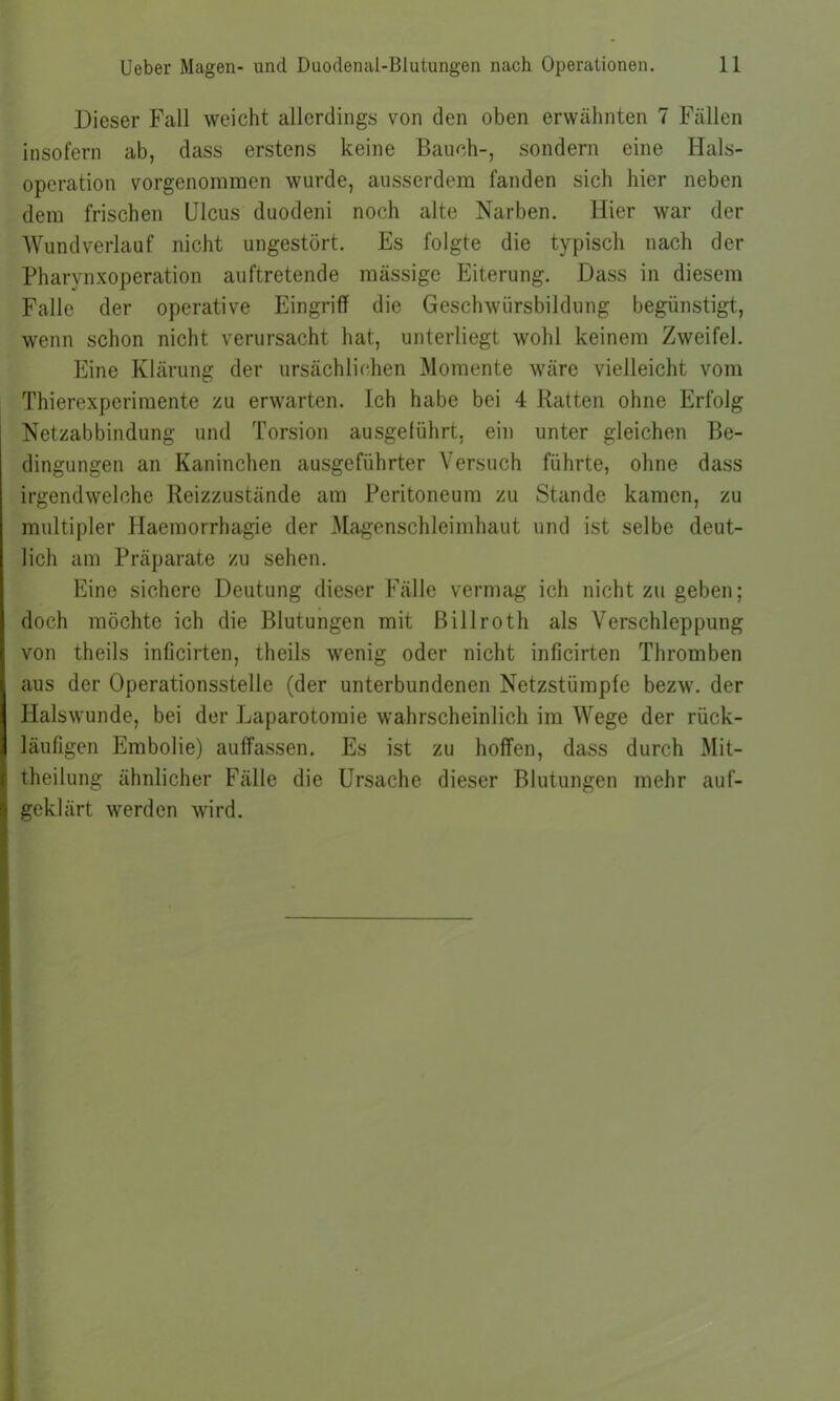Dieser Fall weicht allerdings von den oben erwähnten 7 Fällen insofern ab, dass erstens keine Bauch-, sondern eine Hals- operation vorgenoraraen wurde, ausserdem fanden sich hier neben dem frischen Ulcus duodeni noch alte Narben. Hier war der Wundverlauf nicht ungestört. Es folgte die typisch nach der Pharynxoperation auftretende mässige Eiterung. Dass in diesem Falle der operative Eingriff die Geschwürsbildung begünstigt, wenn schon nicht verursacht hat, unterliegt wohl keinem Zweifel. Eine Klärung der ursächlichen Momente wäre vielleicht vom Thierexperimente zu erwarten. Ich habe bei 4 Ratten ohne Erfolg Netzabbindung und Torsion ausgelührt, ein unter gleichen Be- dingungen an Kaninchen ausgeführter Versuch führte, ohne dass irgendwelche Reizzustände am Peritoneum zu Stande kamen, zu multipler Haemorrhagie der Magenschleimhaut und ist selbe deut- lich am Präparate zu sehen. Eine sichere Deutung dieser Fälle vermag ich nicht zu geben; doch möchte ich die Blutungen mit Billroth als Verschleppung von theils inficirten, theils wenig oder nicht inficirten Thromben aus der Operationsstelle (der unterbundenen Netzstümpfe bezw. der Halswunde, bei der Laparotomie wahrscheinlich im Wege der rück- läufigen Embolie) auffassen. Es ist zu hoffen, dass durch Mit- theilung ähnlicher Fälle die Ursache dieser Blutungen mehr auf- geklärt werden wird.