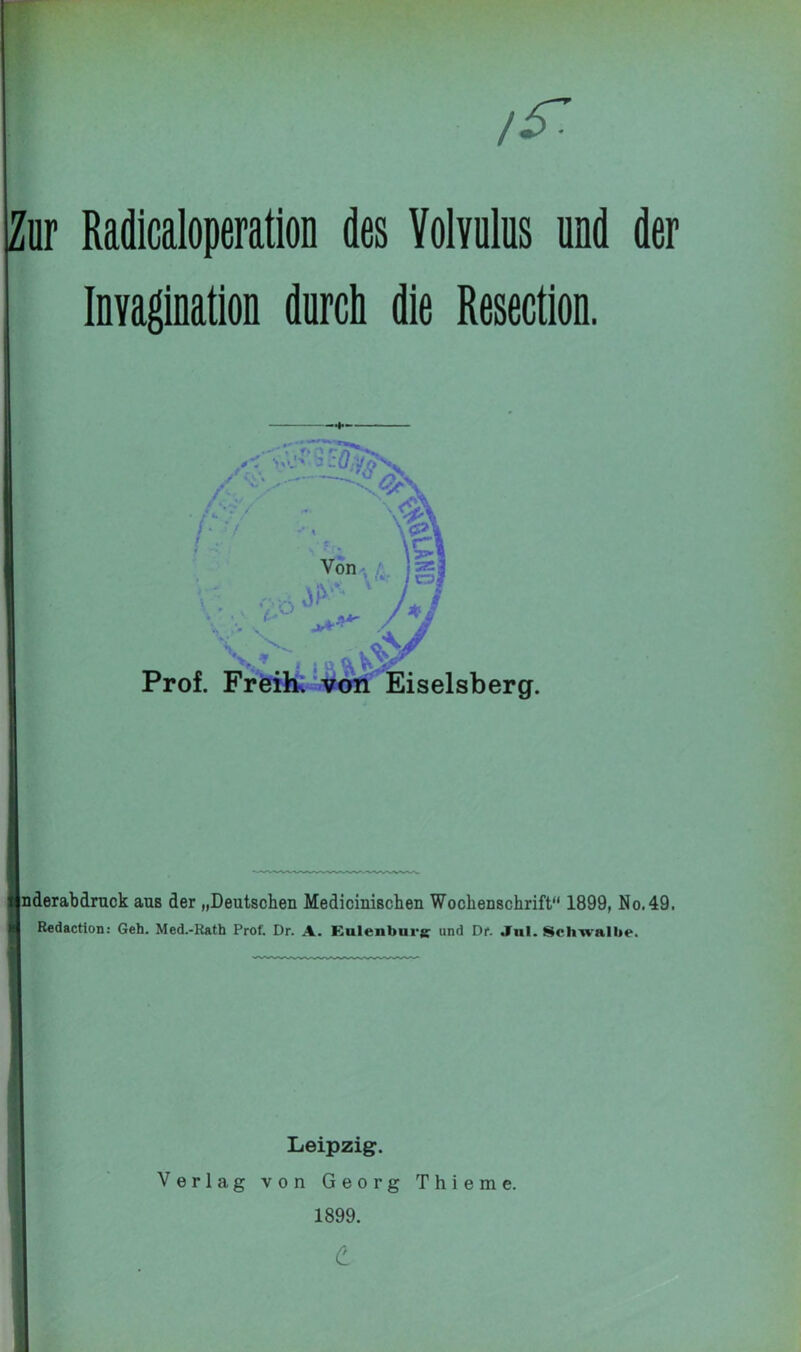 & Zur Radicaloperation des Volvulus und der Inyagination durch die Resection. jnderabdruck aus der „Deutschen Medicinischeu Wochenschrift“ 1899, No.49. Redaction: Geh. Med.-Rath Prof. Dr. A. Eulenburg- und Dr. .In!. Schwalbe. Leipzig. Verlag von Georg Thieme.