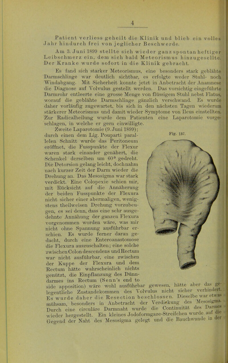 Patient verliess geheilt die Klinik und blieb ein volles Jahr hindurch frei von jeglicher Beschwerde. Ara 3. Juni 1899 stellte sich wieder ganz spontan heftiger Leibschmerz ein, dem sich bald Meteorismus hinzugesellte. Der Kranke wurde sofort in die Klinik gebracht. Es fand sich starker Meteorismus, eine besonders stark geblähte Darmschlinge war deutlich sichtbar, es erfolgte weder Stuhl- noch Windabgang. Mit Sicherheit konnte jetzt in Anbetracht der Anamnese die Diagnose auf Volvulus gestellt werden. Das vorsichtig eingeführte Darmrohr entleerte eine grosse Menge von flüssigem Stuhl nebst Flatus, worauf die geblähte Darmschlinge gänzlich verschwand. Es wurde daher vorläufig zugewartet, bis sich in den nächsten Tagen wiederum Fig. 137. stärkerer Meteorismus und damit wieder Symptome von Ileus einstellten. Zur Radicalheilung wurde dem Patienten eine Laparotomie vorge- schlagen, in welche er gern einwilligte. Zweite Laparotomie (9. Juni 1899); durch einen dem Lig. Pouparti paral- lelen Schnitt wurde das Peritoneum eröffnet, die Fusspunkte der Flexur waren stark einander genähert, die Schenkel derselben um 60° gedreht. Die Detorsion gelang leicht, dochnahm nach kurzer Zeit der Darm wieder die Drehung an. Das Mesosigma war stark verdickt. Eine Colopexie schien mir, mit Rücksicht auf die Annäherung der beiden Fusspunkte der Flexura nicht sicher einer abermaligen, wenig- stens theilweisen Drehung vorzubeu- gen, es sei denn, dass eine sehr ausge- dehnte Annähung der ganzen Flexura vorgenommen worden wäre, was mir nicht ohne Spannung ausführbar er- schien. Es wurde ferner daran ge- dacht, durch eine Enteroanastomose die Flexura auszuschalten; eine solche zwischen Colon descendens und Rectum war nicht ausführbar, eine zwischen der Kuppe der Flexura und dem Rectum hätte wahrscheinlich nichts genützt, die Einpflanzung des Dünn- darmes ins Rectum (Senn’s end to side apposition) wäre wohl ausführbar gewesen, Zustandekommen des Volvulus nicht sicher verhau er.| rde daher die Resection beschlossen. Dieselbe war etwas besonders in Anbetracht der Verdickung des Mesosigma, circuläre Darmnaht wurde die Continuität des Cannes, Ein kleines Jodoformgaze-Streifchen wurde auf aie hätte aber das ge- legentliche Es wui mühsam, Durch eine wieder hergestellt. Gegend der Naht des Mesosigma gelegt und die Bauchwunde iu der