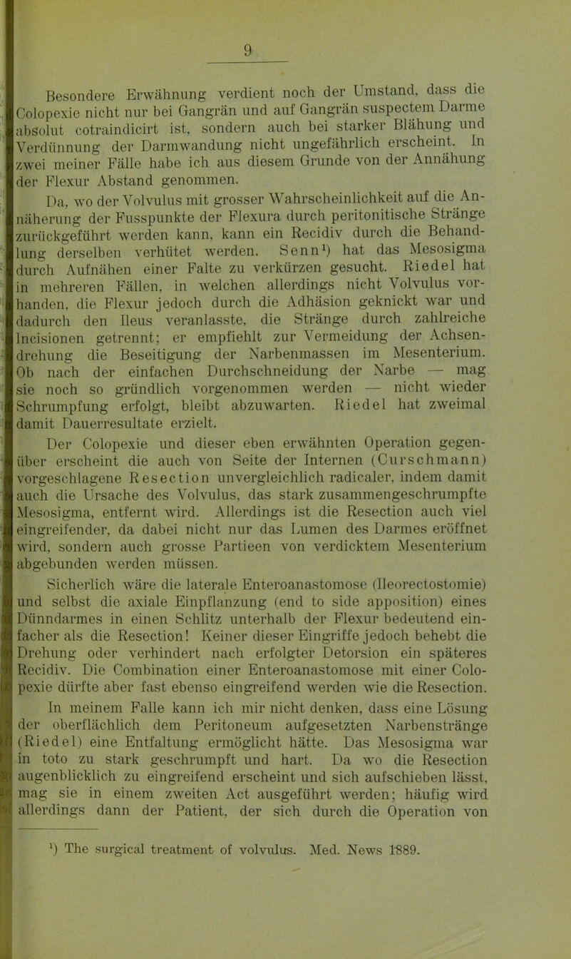 Besondere Erwähnung verdient noch der Umstand, dass die Colopexie nicht nur bei Gangrän und auf Gangrän suspectem Dai nie absolut cotraindicirt ist, sondern auch bei starker Blähung und Verdünnung der Darmwandung nicht ungefährlich erscheint. In zwei meiner Fälle habe ich aus diesem Grunde von dei Annähung der Flexur Abstand genommen. Da, wo der Volvulus mit grosser Wahrscheinlichkeit auf die An- näherung der Fusspunkte der Flexura durch peritonitische Stiänge zurückgeführt werden kann, kann ein Recidiv durch die Behand- lung derselben verhütet werden. Senn1) hat das Mesosigma durch Auf nähen einer Falte zu verkürzen gesucht. Riedel hat in mehreren Fällen, in welchen allerdings nicht Volvulus vor- handen, die Flexur jedoch durch die Adhäsion geknickt war und dadurch den Ileus veranlasste, die Stränge durch zahlreiche Incisionen getrennt; er empfiehlt zur Vermeidung der Achsen- drehung die Beseitigung der Narbenmassen im Mesenterium. Ob nach der einfachen Durchschneidung der Narbe — mag sie noch so gründlich vorgenommen werden — nicht wieder Schrumpfung erfolgt, bleibt abzuwarten. Riedel hat zweimal damit Dauerresultate erzielt. Der Colopexie und dieser eben erwähnten Operation gegen- über erscheint die auch von Seite der Internen (Curschmann) vorgeschlagene Resection unvergleichlich radicaler, indem damit auch die Ursache des Volvulus, das stark zusammengeschrumpfte Mesosigma, entfernt wird. Allerdings ist die Resection auch viel eingreifender, da dabei nicht nur das Lumen des Darmes eröffnet wird, sondern auch grosse Partieen von verdicktem Mesenterium abgebunden werden müssen. Sicherlich wäre die laterale Enteroanastomose (lleorectostomie) und selbst die axiale Einpflanzung (end to side apposition) eines Dünndarmes in einen Schlitz unterhalb der Flexur bedeutend ein- facher als die Resection! Keiner dieser Eingriffe jedoch behebt die Drehung oder verhindert nach erfolgter Detorsion ein späteres Recidiv. Die Combination einer Enteroanastomose mit einer Colo- pexie dürfte aber fast ebenso eingreifend werden wie die Resection. In meinem Falle kann ich mir nicht denken, dass eine Lösung der oberflächlich dem Peritoneum aufgesetzten Narbenstränge (Riedel) eine Entfaltung ermöglicht hätte. Das Mesosigma war in tote zu stark geschrumpft und hart. Da wo die Resection augenblicklich zu eingreifend erscheint und sich aufschieben lässt, mag sie in einem zweiten Act ausgeführt werden; häufig wird allerdings dann der Patient, der sich durch die Operation von ') The surgical treatment of volvulus. Med. News 1889.