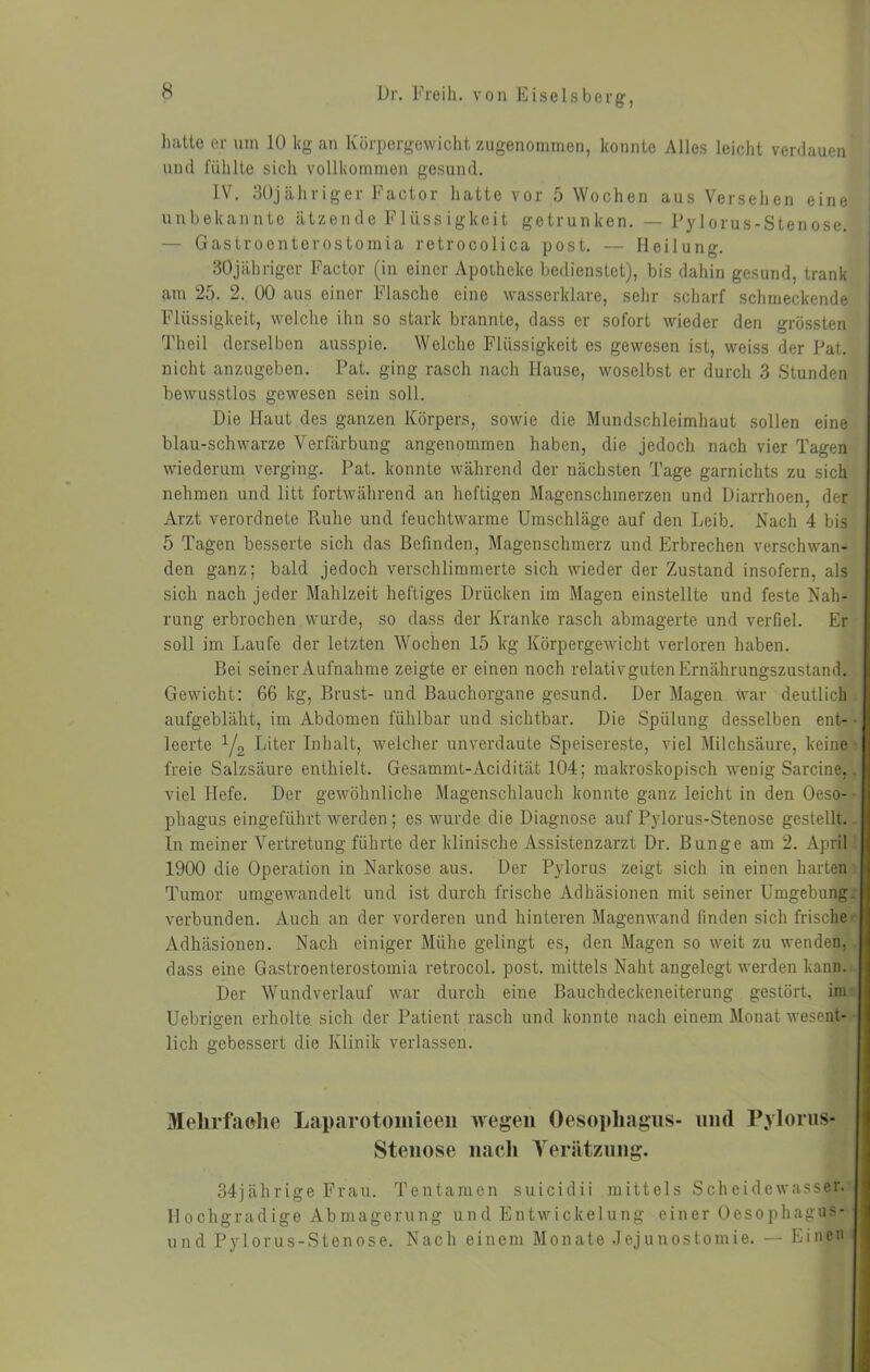 luitte er um 10 kg an Körpergewicht zugenommen, konnte Alles leicht verdauen und fühlte sich vollkommen gesund. IV. 30jähriger Factor hatte vor 5 Wochen aus Versehen eine unbekannte ätzende Flüssigkeit getrunken. — Pylorus-Stenose. — Gastroenterostomia retrocolica post. — Heilung. SOjähriger Factor (in einer Apotheke bedienstet), bis dahin gesund, trank am 25. 2. 00 aus einer Flasche eine wasserklare, sehr scharf schmeckende Flüssigkeit, welche ihn so stark brannte, dass er sofort wieder den grössten Theil derselben ausspie. Welche Flüssigkeit es gewesen ist, weiss der Pat. nicht anzugeben. Pat. ging rasch nach Hause, woselbst er durch 3 Stunden bewusstlos gewesen sein soll. Die Haut des ganzen Körpers, sowie die Mundschleimhaut sollen eine blau-schwarze Verfärbung angenommen haben, die jedoch nach vier Tagen wiederum verging. Pat. konnte während der nächsten Tage garnichts zu sich nehmen und litt fortwährend an heftigen Magenschmerzen und Diarrhoen, der Arzt verordnete Ruhe und feuchtwarme Umschläge auf den Leib. Nach 4 bis 5 Tagen besserte sich das Befinden, Magenschmerz und Erbrechen verschwan- den ganz; bald jedoch verschlimmerte sich wieder der Zustand insofern, als sich nach jeder Mahlzeit heftiges Drücken im Magen einstellte und feste Nah- rung erbrochen wurde, so dass der Kranke rasch abmagerte und verfiel. Er soll im Laufe der letzten Wochen 15 kg Körpergewicht verloren haben. Bei seiner Aufnahme zeigte er einen noch relativguten Ernährungszustand. Gewicht: 66 kg, Brust- und Bauchorgane gesund. Der Magen war deutlich aufgebläht, im Abdomen fühlbar und sichtbar. Die Spülung desselben ent- leerte y2 Liter Inhalt, weicher unverdaute Speisereste, viel Milchsäure, keine freie Salzsäure enthielt. Gesammt-Acidität 104; makroskopisch wenig Sarcine,. viel Hefe. Der gewöhnliche Magenschlauch konnte ganz leicht in den Oeso- phagus eingeführt werden ; es wurde die Diagnose auf Pylorus-Stenose gestellt. In meiner Vertretung führte der klinische Assistenzarzt Dr. Bunge am 2. April 1900 die Operation in Narkose aus. Der Pylorus zeigt sich in einen harten Tumor umgewandelt und ist durch frische Adhäsionen mit seiner Umgebung, verbunden. Auch an der vorderen und hinteren Magenwand finden sich frische Adhäsionen. Nach einiger Mühe gelingt es, den Magen so weit zu wenden, dass eine Gastroenterostomia retrocol. post, mittels Naht angelegt werden kann. Der Wundverlauf war durch eine Bauchdeckeneiterung gestört, im Uebrigen erholte sich der Patient rasch und konnte nach einem Monat wesent- lich gebessert die Klinik verlassen. Mehrfache Laparotomieen wegen Oesophagus- und Pylorus- Stenose nach Verätzung. 34jährige Frau. Tentamen suicidii mittels Scheidewasser. Hochgradige Abmagerung und Entwickelung einer Oesophagus- und Pylorus-Stenose. Nach einem Monate Jejunostomie. — Einen