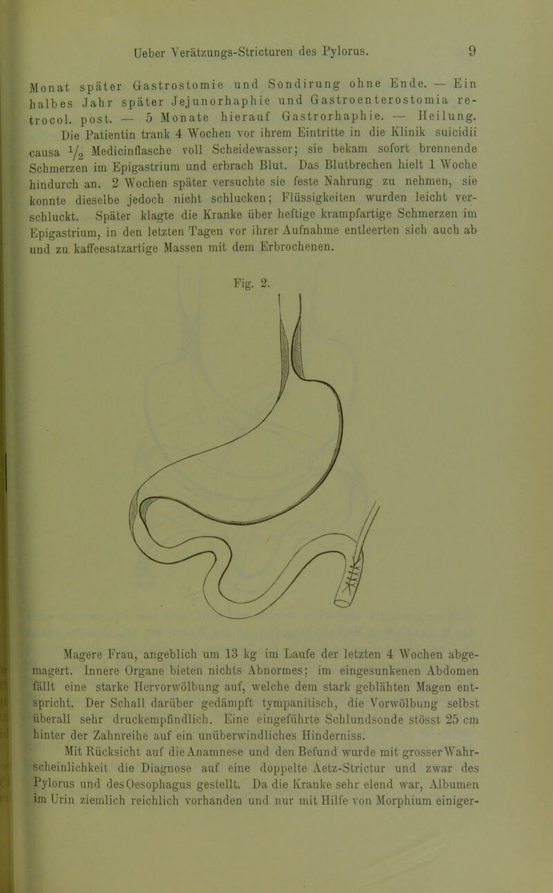 Monat später Gastrostomie und Sondirung ohne Ende. — Ein halbes Jahr später Jejunorhaphie und Gastroenterostomia re- trocol. post. — 5 Monate hierauf Gastrorhaphie. — Heilung. Die Patientin trank 4 Wochen vor ihrem Eintritte in die Klinik suicidii causa y2 Medicinflasche voll Scheidewasser; sie bekam sofort brennende Schmerzen im Epigastrium und erbrach Blut. Das Blutbrechen hielt 1 Woche hindurch an. 2 Wochen später versuchte sie feste Nahrung zu nehmen, sie konnte dieselbe jedoch nicht schlucken; Flüssigkeiten wurden leicht ver- schluckt. Später klagte die Kranke über heftige krampfartige Schmerzen im Epigastrium, in den letzten Tagen vor ihrer Aufnahme entleerten sich auch ab und zu kaffeesatzartige Massen mit dem Erbrochenen. Fig. 2. Magere Frau, angeblich um 13 kg im Laufe der letzten 4 Wochen abge- magert. Innere Organe bieten nichts Abnormes; im eingesunkenen Abdomen fällt eine starke Hervorwölbung auf, welche dem stark geblähten Magen ent- spricht. Der Schall darüber gedämpft tympanitisch, die Vorwölbung selbst überall sehr druckempfindlich. Eine eingeführte Schlundsonde stössi 25 cm hinter der Zahnreihe auf ein unüberwindliches Hinderniss. Mit Rücksicht auf dieAnamnese und den Befund wurde mit grosser Wahr- scheinlichkeit die Diagnose auf eine doppelte Aetz-Strictur und zwar des Pylorus und des Oesophagus gestellt. Da die Kranke sehr elend war, Albuinen im Urin ziemlich reichlich vorhanden und nur mit Hilfe von Morphium einiger-