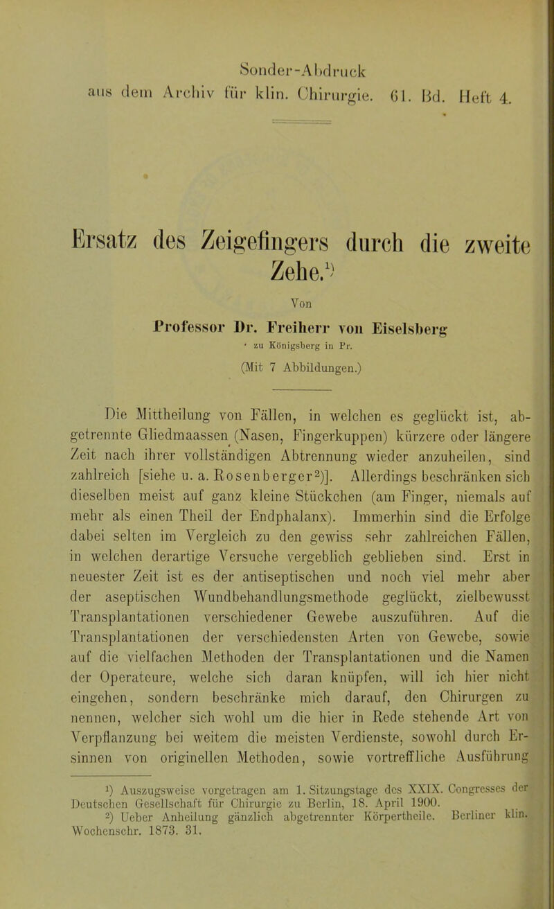 8oiider-Al)dnjck aus dem Archiv für klin. Chirurgie, öl. Hd. Heft 4. Ersatz durch die zweite Von Professor l)r. Freiherr von Eiselsherg • zu Königsberg in Fr. (Mit 7 Abbildungen.) Die Mittheilung von Fällen, in welchen es geglückt ist, ab- getrennte Gliedmaassen (Nasen, Fingerkuppen) kürzere oder längere Zeit nach ihrer vollständigen Abtrennung wieder anzuheilen, sind zahlreich [siehe u. a. Rosenberger^)]. Allerdings beschränken sich dieselben meist auf ganz kleine Stückchen (am Finger, niemals auf mehr als einen Theil der Endphalanx). Immerhin sind die Erfolge dabei selten im Vergleich zu den gewiss sehr zahlreichen Fällen, in welchen derartige Versuche vergeblich geblieben sind. Erst in neuester Zeit ist es der antiseptischen und noch viel mehr aber der aseptischen Wundbehandlungsmethode geglückt, zielbewusst Transplantationen verschiedener Gewebe auszuführen. Auf die Ti’ansplantationen der verschiedensten Arten von Gewebe, sowie auf die vielfachen Methoden der Transplantationen und die Namen der Operateure, welche sich daran knüpfen, will ich hier nicht eingehen, sondern beschränke mich darauf, den Chirurgen zu nennen, welcher sich wohl um die hier in Rede stehende Art von Verpflanzung bei weitem die meisten Verdienste, sowohl durch Er- sinnen von originellen Methoden, sowie vortreffliche Ausführung 0 Auszugsweise vorgetragen am 1. Sitzungstage des XXIX. Congresses der Deutschen Gesellschaft für Chirurgie zu Berlin, 18. April 1900. 2) Ueber Anheilung gänzlich abgetrennter Körperthcile. Berliner klin. Wochenschr. 1873. 31.