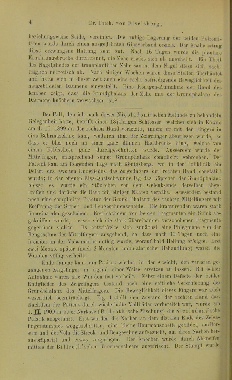 beziehungsweise Seide, vereinigt. Die riiliige Lagerung der beiden Extremi- täten wurde durch einen ausgedehnten Gipsverband erzielt. JJer Knabe ertrug diese erzwungene Haltung sehr gut. Nach 16 Tagen wurde die jdantare Eruährungsbrücke durchtrennt, die Zelio erwies sicli als angeheilt. Ein Theil des Nagelgliedcs der transplantirtcn '/ehe sainmt dem Nagel stiess sich nach- träglich nekrotisch ab. Nacdi einigen Wochen waren diese Stellen überhäutet und hatte sich in dieser Zeit auch eine recht befriedigende Beweglichkeit des neugebildeten Daumens eingestellt. Eine Röntgen-Aufnahme der Hand des Knaben zeigt, dass die Grundphalanx der Zehe mit der Grundphalanx des Daumens knöchern verwachsen ist.“ Der Fall, den ich nach dieser Nicoladoni’sehen Methode zu behandeln Gelegenheit hatte, betrifft einen 18jährigen Schlosser, welcher sich in Kowno am 4. 10. 1899 an der rechten Hand verletzte, indem er mit den Fingern in eine Bohrmaschine kam, wodurch ihm der Zeigefinger abgerissen wurde, so dass er blos noch an einer ganz dünnen Hautbrücke hing, welche von einem Feldscheer ganz durchgeschnitten wurde. Ausserdem wurde der Mittelfinger, entsprechend seiner Grundphalanx complicirt gebrochen. Der Patient kam am folgenden Tage nach Königsberg, wo in der Poliklinik ein Defect des zweiten Endgliedes des Zeigefingers der rechten Hand constatirt wurde; in der offenen Riss-Quetschwunde lag das Köpfchen der Grundphalanx bloss; es wurde ein Stückchen von dem Gelenksende derselben abge- kniffen und darüber die Haut mit einigen Nähten vernäht. Ausserdem bestand noch eine complicirte Fractur der Grund-Phalanx des rechten Mittelfingers mit Eröfl'nung der Streck- und Beugesehnenscheide. Die Fracturendeu waren stark übereinander geschoben. Erst nachdem von beiden Fragmenten ein Stück ab- gekniffen wurde, Hessen sich die stark übereinander verschobenen Fragmente gegenüber stellen. Es entwickelte sich zunächst eine Phlegmone von der Beugesehne des Mittelfingers ausgehend, so dass nach 10 Tagen noch eine Incision an der Vola manus nöthig wurde, worauf bald Heilung erfolgte. Erst zwei Monate später (nach 2 Monaten ambulatorischer Behandlung) waren die Wunden völlig verheilt. Ende Januar kam nun Patient wieder, in der Absicht, den verloren ge- gangenen Zeigelinger in irgend einer Weise ersetzen zu lassen. Bei seiner Aufnahme waren alle Wunden fest verheilt. Nebst einem Defecte der beiden Endglieder des Zeigefingers bestand noch eine seitliche Verschiebung der Grundphalanx des Mittelfingers. Die Beweglichkeit dieses Fingers war auch wesentlich beeinträchtigt. Fig. 1 stellt den Zustand der rechten Hand dar. Nachdem der Patient durch wiederholte Vollbäder vorbereitet war, wurde am I.H 1900 in tiefer Narkose (Billroth’sche Mischung) die Nicoladoni’sche Plastik ausgeführt. Erst wurden die Narben an dem distalen Ende des Zeige- fingerstumpfes weggeschnitten, eine kleine Hautmanschette gebildet, aiuDor- sum und der Vola die Streck- und Beugesehne a ufgesucht, aus ihren Narben her- auspräparirt und etwas vorgezogen. Der Knochen wurde durch Abkneifen mittels der Billroth’scheu Knochenscheere angefrischt. Der Stumpf wurde