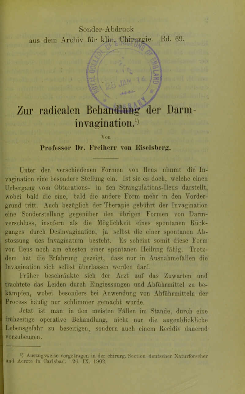 aus dem Archiv für klin. Chirurgie. Bd. 69. Zur radicalen Behandlung der Darm- invagination.1) Von Professor Dr. Freiherr von Eiseisberg. Unter den verschiedenen Formen von Ileus nimmt die ln- vagination eine besondere Stellung ein. Ist sie es doch, welche einen Uebergang vom Obturations- in den Strangulations-Heus darstellt, wobei bald die eine, bald die andere Form mehr in den Vorder- grund tritt. Auch bezüglich der Therapie gebührt der Invagination eine Sonderstellung gegenüber den übrigen Formen von Darm- verschluss, insofern als die Möglichkeit eines spontanen Rück- ganges durch Desinvagination, ja selbst die einer spontanen Ab- stossung des Invaginatum besteht. Es scheint somit diese Form von Heus noch am ehesten einer spontanen Heilung fähig. Trotz- dem hat die Erfahrung gezeigt, dass nur in Ausnahmefällen die Invagination sich selbst überlassen werden darf. Früher beschränkte sich der Arzt auf das Zuwarten und trachtete das Leiden durch Eingiessungen und Abführmittel zu be- kämpfen, wobei besonders bei Anwendung von Abführmitteln der Process häufig nur schlimmer gemacht wurde. Jetzt ist man in den meisten Fällen im Stande, durch eine frühzeitige operative Behandlung, nicht nur die augenblickliche Lebensgefahr zu beseitigen, sondern auch einem Recidiv dauernd vorzubeugen. 9 Aus7.ugsweise vorgctragen in der chirurg. Section deutscher Naturforscher und Aerzte in C-arlsbad. 26. IN. 1902.