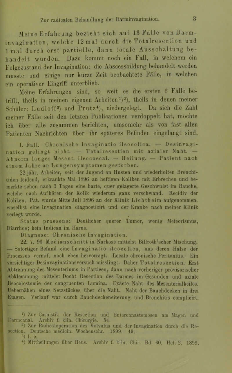 Meine Erfahrung bezieht sich auf 13 Fälle von Darm- invagination, welche 12 mal durch die Totalresection und 1 mal durch erst partielle, dann totale Ausschaltung be- handelt wurden. Dazu kommt noch ein Fall, in welchem ein Folgezustand der Invagination: die Abscessbildung behandelt werden musste und einige nur kurze Zeit beobachtete Fälle, in welchen ein operativer Eingriff unterblieb. Meine Erfahrungen sind, so weit es die ersten 6 Fälle be- trifft, theils in meinen eigenen Arbeiten1)2), theils in denen meiner Schüler: Ludloff3) und Prutz4), niedergelegt. Da sich die Zahl meiner Fälle seit den letzten Publikationen verdoppelt hat, möchte ich über alle zusammen berichten, umsomehr als von fast allen Patienten Nachrichten über ihr späteres Befinden eingelangt sind. I. Fall. Chronische Invaginatio ileocolica. — Desinvagi- nation gelingt nicht. — Totalresection mit axialer Naht. — Abnorm langes Mesent. ileocoecal. — Heilung. — Patient nach einem Jahre an Lungensymptomen gestorben. 22jähr. Arbeiter, seit der Jugend an Husten und wiederholten Bronchi- tiden leidend, erkrankte Mai 1896 an heftigen Koliken mit Erbrechen und be- merkte schon nach 3 Tagen eine harte, quer gelagerte Geschwulst im Bauche, welche nach Auf hören der Kolik wiederum ganz verschwand. Recidiv der Koliken. Pat. wurde Mitte Juli 1896 an der Klinik Lichtheim aufgenommen, woselbst eine Invagination diagnosticirt und der Kranke nach meiner Klinik verlegt wurde. Status praesens: Deutlicher querer Tumor, wenig Meteorismus, Diarrhoe; kein Indican im Harne. Diagnose: Chronische Invagination. 22. 7. 96 Medianschnitt in Narkose mittelst Billroth’scher Mischung. — Sofortiger Befund eine Invaginatio ileocolica, aus deren Halse der Processus vermif. noch eben hervorragt. Ideale chronische Peritonitis. Ein vorsichtiger Desinvaginationsversuch misslingt. Daher Totalresection. Erst Abtrennung des Mesenteriums in Partieen, dann nach vorheriger provisorischer Abklemmung mittelst Docht Resection des Darmes im Gesunden und axiale Ileocolostomie der congruenten Lumina. Exacte Naht des Mesenterialkeiles. Uebernähen eines Netzstückes über die Naht. Naht der Bauchdecken in drei Etagen. Verlauf war durch Bauchdeckeneiterung und Bronchitis complicirt. J) Zur Casuistik der Resection und Enteroanastomosen am Magen und Darmcanal. Archiv f. klin. Chirurgie. 54. 2) Zur Radicaloperation des Volvulus und der Invagination durch die Re- section. Deutsche medicin. Wochenschr. 1S99. 49. 3) I. c. 4) Mitteilungen über Ileus. Archiv f. klin. Chir. Bd. 60. Heft 2. 1899.