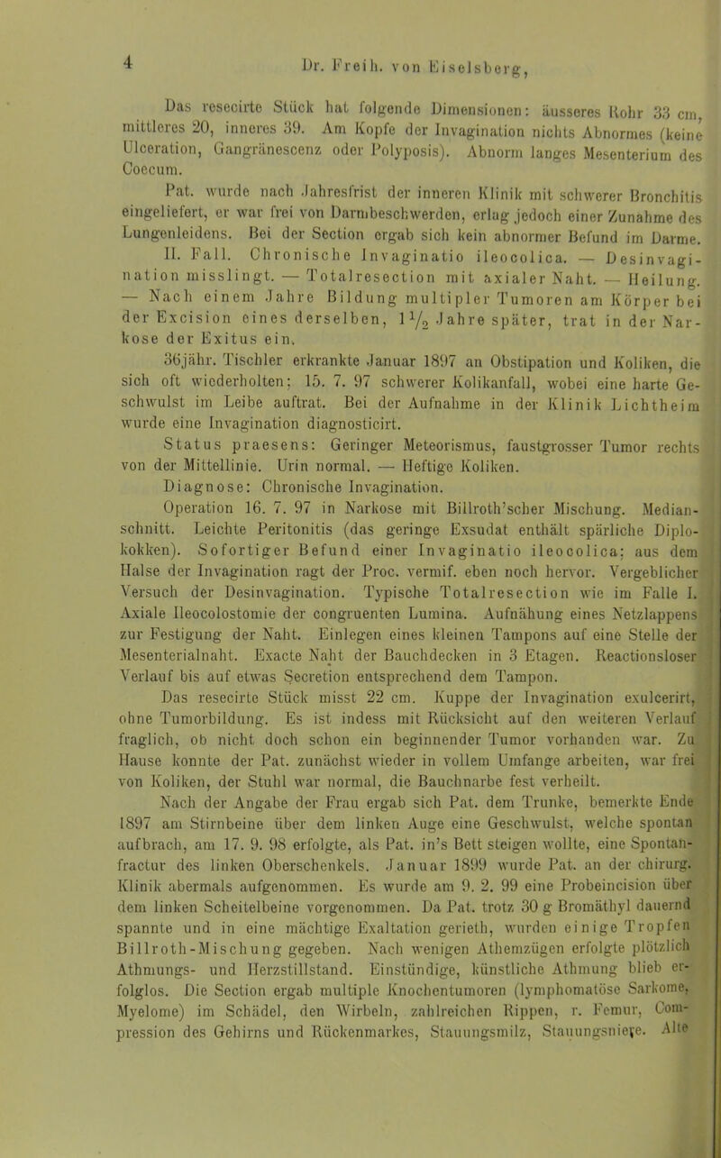 Das lesecirte Stück hat folgende Dimensionen: äusseres Rohr 33 cm mittleres 20, inneres 39. Am Kopfe der Invagination nichts Abnormes (keine Uloeration, Gangränescenz oder Polyposis). Abnorm langes Mesenterium des Coecum. Pat. wurde nach .Jahresfrist der inneren Klinik mit schwerer Bronchitis eingeliefert, er war frei von Darmbeschwerden, erlag jedoch einer Zunahme des Lungenleidens. Bei der Section ergab sich kein abnormer Befund im Darme. 11. Fall. Chionische Jnvaginatio ileocolica. — Desinvagi- nation misslingt. — Totalresection mit axialer Naht. — Heilung. — Nach einem Jahre Bildung multipler Tumoren am Körper bei der Excision eines derselben, 1 1/2 .J ah re später, trat in der Nar- kose der Exitus ein. 36jähr. Tischler erkrankte Januar 1897 an Obstipation und Koliken, die sich oft wiederholten; 15. 7. 97 schwerer Kolikanfall, wobei eine harte Ge- schwulst im Leibe auftrat. Bei der Aufnahme in der Klinik Lichtheim wurde eine Invagination diagnosticirt. Status praesens: Geringer Meteorismus, faustgrosser Tumor rechts von der Mittellinie. Urin normal. — Heftige Koliken. Diagnose: Chronische Invagination. Operation 16. 7. 97 in Narkose mit Billroth’scher Mischung. Median- schnitt. Leichte Peritonitis (das geringe Exsudat enthält spärliche Diplo- kokken). Sofortiger Befund einer Invaginatio ileocolica: aus dem Halse der Invagination ragt der Proc. vermif. eben noch hervor. Vergeblicher Versuch der Desinvagination. Typische Totalresection wie im Falle I. Axiale Ileocolostomie der congruenten Lumina. Aufnähung eines Netzlappens ! zur Festigung der Naht. Einlegen eines kleinen Tampons auf eine Stelle der Mesenterialnaht. Exacte Naht der Bauchdecken in 3 Etagen. Reactionsloser Verlauf bis auf etwas Secretion entsprechend dem Tampon. Das resecirte Stück misst 22 cm. Kuppe der Invagination exulcerirt, j ohne Tumorbildung. Es ist indess mit Rücksicht auf den weiteren Verlauf fraglich, ob nicht doch schon ein beginnender Tumor vorhanden war. Zu Hause konnte der Pat. zunächst wieder in vollem Umfange arbeiten, war frei von Koliken, der Stuhl war normal, die Bauchnarbe fest verheilt. Nach der Angabe der Frau ergab sich Pat. dem Trünke, bemerkte Ende 1897 am Stirnbeine über dem linken Auge eine Geschwulst, welche spontan aufbrach, am 17. 9. 98 erfolgte, als Pat. in’s Bett steigen wollte, eine Spontan- fractur des linken Oberschenkels. Januar 1899 wurde Pat. an der chirurg. Klinik abermals aufgenommen. Es wurde am 9. 2. 99 eine Probeincision über dem linken Scheitelbeine vorgenommen. Da Pat. trotz 30 g Bromäthyl dauernd spannte und in eine mächtige Exaltation gerieth, wurden einige Tropfen Billroth-M ischung gegeben. Nach wenigen Athemzügen erfolgte plötzlich Athmungs- und Herzstillstand. Einstündige, künstliche Athmung blieb er- folglos. Die Section ergab multiple Knochentumoren (lymphomatöse Sarkome, Myelome) im Schädel, den Wirbeln, zahlreichen Rippen, r. Femur, Com- pression des Gehirns und Rückenmarkes, Stauungsmilz, Stauungsniefe. -Alte