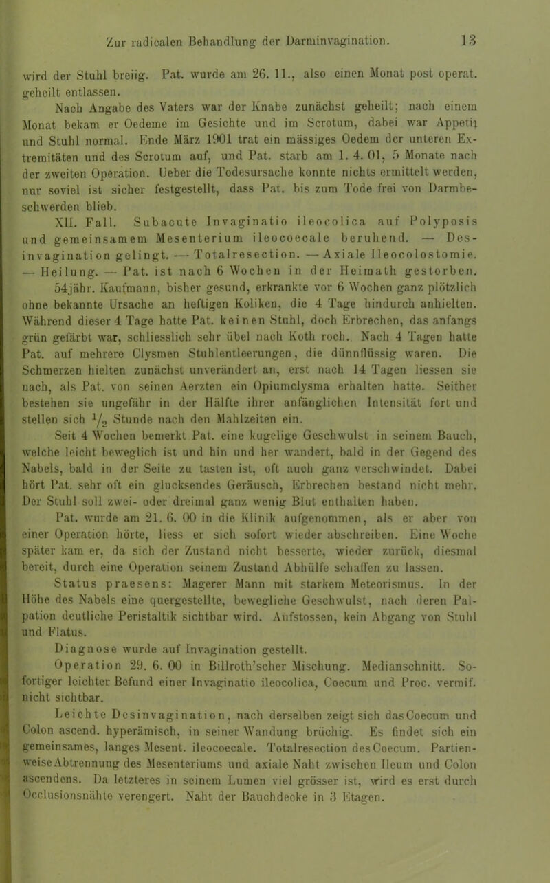 wird der Stuhl breiig. Pat. wurde am 26. 11., also einen Monat post operat. geheilt entlassen. Nach Angabe des Vaters war der Knabe zunächst geheilt; nach einem Monat bekam er Oedeme im Gesichte und im Scrotum, dabei war Appetit und Stuhl normal. Ende März 1901 trat ein mässiges Oedem der unteren Ex- tremitäten und des Scrotum auf, und Pat. starb am 1. 4. 01, 5 Monate nach der zweiten Operation. Ueber die Todesursache konnte nichts ermittelt werden, nur soviel ist sicher festgestellt, dass Pat. bis zum Tode frei von Darmbe- schwerden blieb. XII. Fall. Subacute Invaginatio ileocolica auf Polyposis und gemeinsamem Mesenterium ileocoecale beruhend. — Des- invagination gelingt. — Totalresection. — Axiale lleocolostomie. — Heilung. — Pat. ist nach 6 Wochen in der Heiraath gestorben. 54jähr. Kaufmann, bisher gesund, erkrankte vor 6 Wochen ganz plötzlich ohne bekannte Ursache an heftigen Koliken, die 4 Tage hindurch anhielten. Während dieser 4 Tage hatte Pat. keinen Stuhl, doch Erbrechen, das anfangs grün gefärbt war, schliesslich sehr übel nach Koth roch. Nach 4 Tagen hatte Pat. auf mehrere Clysmen Stuhlentleerungen, die dünnflüssig waren. Die Schmerzen hielten zunächst unverändert an, erst nach 14 Tagen Hessen sie nach, als Pat. von seinen Aerzten ein Opiumclysma erhalten hatte. Seither bestehen sie ungefähr in der Hälfte ihrer anfänglichen Intensität fort und stellen sich 1/2 Stunde nach den Mahlzeiten ein. Seit 4 Wochen bemerkt Pat. eine kugelige Geschwulst in seinem Bauch, welche leicht beweglich ist und hin und her wandert, bald in der Gegend des Nabels, bald in der Seite zu tasten ist, oft auch ganz verschwindet. Dabei hört Pat. sehr oft ein glucksendes Geräusch, Erbrechen bestand nicht mehr. Der Stuhl soll zwei- oder dreimal ganz wenig Blut enthalten haben. Pat. wurde am 21.6. 00 in die Klinik aufgenommen, als er aber von einer Operation hörte, liess er sich sofort wieder abschreiben. Eine Woche später kam er, da sich der Zustand nicht besserte, wieder zurück, diesmal bereit, durch eine Operation seinem Zustand Abhülfe schaffen zu lassen. Status praesens: Magerer Mann mit starkem Meteorismus, ln der Höhe des Nabels eine quergestellte, bewegliche Geschwulst, nach deren Pal- pation deutliche Peristaltik sichtbar wird. Aufstossen, kein Abgang von Stuhl und Flatus. Diagnose wurde auf Invagination gestellt. Operation 29.6.00 in Billroth’scher Mischung. Medianschnitt. So- fortiger leichter Befund einer Invaginatio ileocolica, Coecum und Proc. vermif. nicht sichtbar. Leichte Desinvagination, nach derselben zeigt sich das Coecum und Colon ascend. hyperämisch, in seiner Wandung brüchig. Es findet sich ein gemeinsames, langes Mesent. ileocoecale. Totalresection des Coecum. Partien- weise Abtrennung des Mesenteriums und axiale Naht zwischen Ileum und Colon ascendcns. Da letzteres in seinem Lumen viel grösser ist, wird es erst durch Occlusionsnähte verengert. Naht der Bauchdecke in 3 Etagen.