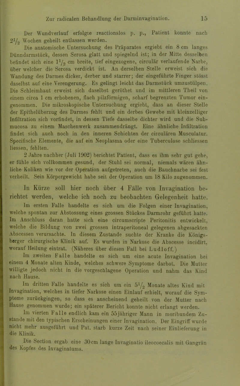 Der Wundverlauf erfolgte reactionslos p. p., Patient konnte nach 21/., Wochen geheilt entlassen werden. Die anatomische Untersuchung des Präparates ergiebt ein 8 cm langes Dünndarmstück, dessen Serosa glatt und spiegelnd ist; in der Mitte desselben belindet sich eine \l/2 cm breite, tief eingezogene, circular verlaufende Narbe, über welcher die Serosa verdickt ist. An derselben Stelle erweist sich die Wandung des Darmes dicker, derber und starrer; der eingeführte Finger stösst daselbst auf eine Verengerung. Es gelingt leicht das Darmstück umzustülpen. Die Schleimhaut erweist sich daselbst geröthet und im mittleren Theil von einem circa 1 cm erhobenen, llach pilzförmigen, scharf begrenzten Tumor ein- genommen. Die mikroskopische Untersuchung ergiebt, dass an dieser Stelle der Epithelüberzug des Darmes fehlt und ein derbes Gewebe mit kleinzelliger Infiltration sich vorfindet, in dessen Tiefe dasselbe dichter wird und die Sub- mucosa zu einem Maschenwerk zusammendrängt. Eine ähnliche Infiltration findet sich auch noch in den inneren Schichten der circulären Musculatur. Specilische Elemente, die auf ein Neoplasma oder eine Tuberculose schliessen Hessen, fehlten. 2 Jahre nachher (Juli 1902) berichtet Patient, dass es ihm sehr gut gehe, er fühle sich vollkommen gesund, der Stuhl sei normal, niemals wären ähn- liche Koliken wie vor der Operation aufgetreten, auch die Bauchnarbe sei fest verheilt. Sein Körpergewicht habe seit der Operation um 18 Kilo zugenommen. In Kürze soll hier noch über 4 Fälle von Invagination be- richtet werden, welche ich noch zu beobachten Gelegenheit hatte. Im ersten Falle handelte es sich um die Folgen einer Invagination, welche spontan zur Abstossung eines grossen Stückes Darmrohr geführt hatte. Im Anschluss daran hatte sich eine circumscripte Peritonitis entwickelt, welche die Bildung von zwei grossen intraperitoneal gelegenen abgesackten Abscessen verursachte. In diesem Zustande suchte der Kranke die Königs- berger chirurgische Klinik auf. Es wurden in Narkose die Abscesse incidirt, worauf Heilung eintrat. (Näheres über diesen Fall bei Ludloff.) Im zweiten Falle handelte es sich um eine acute Invagination bei einem 4 Monate alten Kinde, welches schwere Symptome darbot. Die Mutter willigte jedoch nicht in die vorgeschlagene Operation und nahm das Kind nach Hause. Im dritten Falle handelte es sich um ein 5y2 Monate altes Kind mit Invagination, welches in tiefer Narkose einen Einlauf erhielt, worauf die Sym- ptome zurückgingen, so dass es anscheinend geheilt von der Mutter nach Hause genommen wurde; ein späterer Bericht konnte nicht erlangt werden. Im vierten Falle endlich kam ein 55jähriger Mann in moribundem Zu- stande mit den typischen Erscheinungen einer Invagination. Der Eingriff wurde nicht mehr ausgelührt und Pat. starb kurze Zeit nach seiner Einlieferung in die Klinik. Die Soction ergab eine 30cm lange Invaginatio ileocoecalis mit Gangrän des Kopfes des Invaginatums.