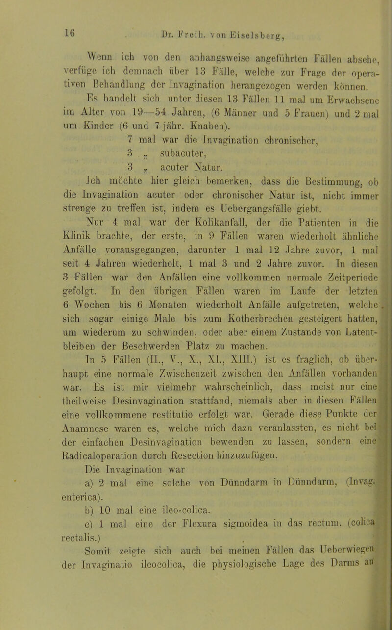 Wenn ich von den anhangsweise angeführten Fällen absehe, verfüge ich demnach über 13 Fälle, welche zur Frage der opera- tiven Behandlung der Invagination herangezogen werden können. Es handelt sich unter diesen 13 Fällen 11 mal um Erwachsene im Alter von 19—54 Jahren, (6 Männer und 5 Frauen) und 2 mal um Kinder (6 und 7 jähr. Knaben). 7 mal war die Invagination chronischer, 3 „ subacutcr, 3 „ acuter Natur. Ich möchte hier gleich bemerken, dass die Bestimmung, ob die Invagination acuter oder chronischer Natur ist, nicht immer strenge zu treffen ist, indem es Uebergangsfälle giebt. Nur 4 mal war der Kolikanfall, der die Patienten in die Klinik brachte, der erste, in 9 Fällen waren wiederholt ähnliche Anfälle vorausgegangen, darunter 1 mal 12 Jahre zuvor, 1 mal seit 4 Jahren wiederholt, 1 mal 3 und 2 Jahre zuvor. In diesen 3 Fällen war den Anfällen eine vollkommen normale Zeitperiode gefolgt. In den übrigen Fällen waren im Laufe der letzten 6 Wochen bis 6 Monaten wiederholt Anfälle aufgetreten, welche. sich sogar einige Male bis zum Kotherbrechen gesteigert hatten, um wiederum zu schwinden, oder aber einem Zustande von Latent- bleiben der Beschwerden Platz zu machen. In 5 Fällen (II., V., X., XL, XIII.) ist es fraglich, ob über- haupt eine normale Zwischenzeit zwischen den Anfällen vorhanden war. Es ist mir vielmehr wahrscheinlich, dass meist nur eine, theilweise Dcsinvagination stattfand, niemals aber in diesen Fällen eine vollkommene restitutio erfolgt war. Gerade diese Punkte der Anamnese waren es, welche mich dazu veranlassten, es nicht bei | der einfachen Desinvagination bewenden zu lassen, sondern eine Radicaloperation durch Resection hinzuzufügen. Die Invagination war a) 2 mal eine solche von Dünndarm in Dünndarm, (Invag. enterica). b) 10 mal eine ileo-colica. c) 1 mal eine der Flexura sigmoidea in das rectum, (colica rectalis.) Somit zeigte sich auch bei meinen Fällen das Ueberwiegen der Invaginatio ileocolica, die physiologische Lage des Darms an