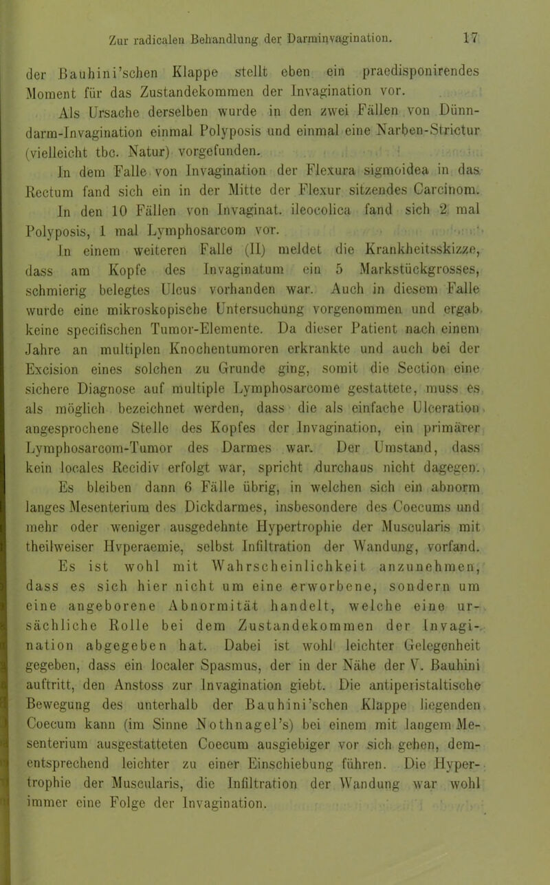 der Bauhini’schen Klappe stellt eben ein praedisponirendes Moment für das Zustandekommen der Invagination vor. Als Ursache derselben wurde in den zwei Fällen von Diinn- darm-Invagination einmal Polyposis und einmal eine Narben-Strictur (vielleicht tbc. Natur) vorgefunden. ln dem Falle von Invagination der Flexura sigmoidea in das. Rectum fand sich ein in der Mitte der Flexur sitzendes Carcinom. In den 10 Fällen von Invaginat. ileocolica fand sich 2 mal Polyposis, 1 mal Lymphosarcom vor. In einem weiteren Falle (11) meldet die Krankheitsskizze, dass am Kopfe des Invaginatum ein 5 Markstückgrosses, schmierig belegtes Ulcus vorhanden war. Auch in diesem Falle wurde eine mikroskopische Untersuchung vorgenommen und ergab keine specilischen Tumor-Elemente. Da dieser Patient nach einem Jahre an multiplen Knochentumoren erkrankte und auch bei der Excision eines solchen zu Grunde ging, somit die Section eine sichere Diagnose auf multiple Lymphosarcome gestattete, muss es als möglich bezeichnet werden, dass die als einfache Ulceration angesprochene Stelle des Kopfes der Invagination, ein primärer Lymphosarcom-Tumor des Darmes war. Der Umstand, dass kein locales Recidiv erfolgt war, spricht durchaus nicht dagegen. Es bleiben dann 6 Fälle übrig, in welchen sich ein abnorm langes Mesenterium des Dickdarmes, insbesondere des Coecums und mehr oder weniger ausgedehnte Hypertrophie der Muscularis mit theilweiser Hvperaemie, selbst Infiltration der Wandung, vorfand. Es ist wohl mit Wahrscheinlichkeit anzunehmen, dass es sich hier nicht um eine erworbene, sondern um eine angeborene Abnormität handelt, welche eine ur- sächliche Rolle bei dem Zustandekommen der Invagi- nation abgegeben hat. Dabei ist wohl leichter Gelegenheit gegeben, dass ein localer Spasmus, der in der Nähe der V. ßauhini auftritt, den Anstoss zur Invagination giebt. Die antiperistaltische Bewegung des unterhalb der Bauhini’schen Klappe liegenden Coecum kann (im Sinne Nothnagel’s) bei einem mit langem Me- senterium ausgestatteten Coecum ausgiebiger vor sich gehen, dem- entsprechend leichter zu einer Einschiebung führen. Die Hyper- trophie der Muscularis, die Infiltration der Wandung war wohl immer eine Folge der Invagination.