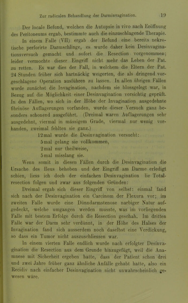 Der locale Befund, welchen die Autopsie in vivo nach Eröffnung des Peritoneums ergab, bestimmte auch die einzuschlagende Therapie. In einem Falle (VH) ergab der Befund eine bereits nekro- tische perforirte Darmschlinge, es wurde daher kein Desinvagina- tionsversuch gemacht und sofort die Resection vorgenommen; leider vermochte dieser Eingriff nicht mehr das Leben der Pat. zu retten. Es war dies der Fall, in welchem die Eltern der Pat. 24 Stunden früher sich hartnäckig weigerten, die als dringend vor- geschlagene Operation ausführen zu lassen. In allen übrigen Fällen wurde zunächst die Invagination, nachdem sie blossgelegt war, in Bezug auf die Möglichkeit einer Desinvagination vorsichtig geprüft. In den Fällen, wo sich in der Höhe der Invagination ausgedehnte fibrinöse Auflagerungen vorfanden, wurde dieser Versuch ganz be- sonders schonend ausgeführt. (Dreimal waren Auflagerungen sehr ausgedehnt, viermal in massigem Grade, viermal nur wenig vor- handen, zweimal fehlten sie ganz.) 12mal wurde die Desinvagination versucht: 5mal gelang sie vollkommen, 2 mal nur theilweise, 5 mal misslang sie. Wenn somit in diesen Fällen durch die Desinvagination die Ursache des Ileus behoben und der Eingriff am Darme erledigt schien, Hess ich doch der einfachen Desinvagination lie Total- resection folgen und zwar aus folgenden Gründen: Dreimal ergab sich dieser Eingriff von selbst: einmal fand sich nach der Desinvagination ein Carcinom der Flexura vor; im zweiten Falle wurde eine Dünndarmstenose narbiger Natur auf- gedeckt, welche umgangen werden musste, was im vorliegenden Falle mit bestem Erfolge durch die Resection geschah. Im dritten Falle war der Darm sehr verdünnt, in der Höhe des Halses der Invagination fand sich ausserdem noch daselbst eine Verdickung, so dass ein Tumor nicht auszuschHessen war. ln einem vierten Falle endlich wurde nach erfolgter Desinva- gination die Resection aus dem Grunde hinzugefügt, weil die Ana- mnese mit Sicherheit ergeben hatte, dass der Patient schon drei und zwei Jahre früher ganz ähnliche Anfälle gehabt hatte, also ein Recidiv nach einfacher Desinvagination nicht unwahrscheinlich ge- wesen wäre.