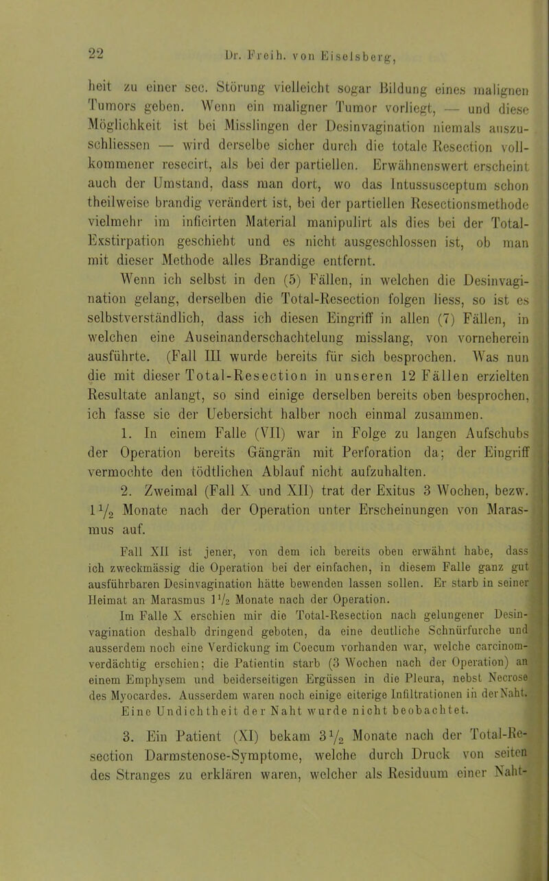 heit zu einer sec. Störung vielleicht sogar Bildung eines malignen Tumors geben. Wenn ein maligner Tumor vorJiegt, — und diese Möglichkeit ist bei Misslingen der Desinvagination niemals auszu- schliessen — wird derselbe sicher durch die totale Resection voll- kommener resecirt, als bei der partiellen. Erwähnenswert erscheint auch der Umstand, dass man dort, wo das Intussusceptum schon theilweise brandig verändert ist, bei der partiellen Resectionsmethode vielmehr im inficirten Material manipulirt als dies bei der Total- Exstirpation geschieht und es nicht ausgeschlossen ist, ob man mit dieser Methode alles Brandige entfernt. Wenn ich selbst in den (5) Fällen, in welchen die Desinvagi- nation gelang, derselben die Total-Resection folgen liess, so ist es selbstverständlich, dass ich diesen Eingriff in allen (7) Fällen, in welchen eine Auseinanderschachtelung misslang, von vorneherein ausführte. (Fall III wurde bereits für sich besprochen. Was nun die mit dieser Total-Resection in unseren 12 Fällen erzielten Resultate anlangt, so sind einige derselben bereits oben besprochen, ich fasse sie der Uebersicht halber noch einmal zusammen. 1. In einem Falle (VII) war in Folge zu langen Aufschubs - der Operation bereits Grängrän mit Perforation da; der Eingriff vermochte den tödtlichen Ablauf nicht aufzuhalten. 2. Zweimal (Fall X und XII) trat der Exitus 3 Wochen, bezw. 1 y2 Monate nach der Operation unter Erscheinungen von Maras- mus auf. Fall XII ist jener, von dem ich bereits obeu erwähnt habe, dass ich zweckmässig die Operation bei der einfachen, in diesem Falle ganz gut ausführbaren Desinvagination hätte bewenden lassen sollen. Er starb in seiner Heimat an Marasmus U/2 Monate nach der Operation. Im Falle X erschien mir die Total-Resection nach gelungener Desin- vagination deshalb dringend geboten, da eine deutliche Schnürfurche und ausserdem noch eine Verdickung im Coecum vorhanden war, welche carcinom- verdächtig erschien; die Patientin starb (3 Wochen nach der Operation) an einem Emphysem und beiderseitigen Ergüssen in die Pleura, nebst Necrose des Myocardes. Ausserdem waren noch einige eiterige Infiltrationen in derNaht. Eine Undichtheit der Naht wurde nicht beobachtet. 3. Ein Patient (XI) bekam 31/2 Monate nach der Total-Ke- section Darmstenose-Symptome, welche durch Druck von seiten des Stranges zu erklären waren, welcher als Residuum einer Naht-