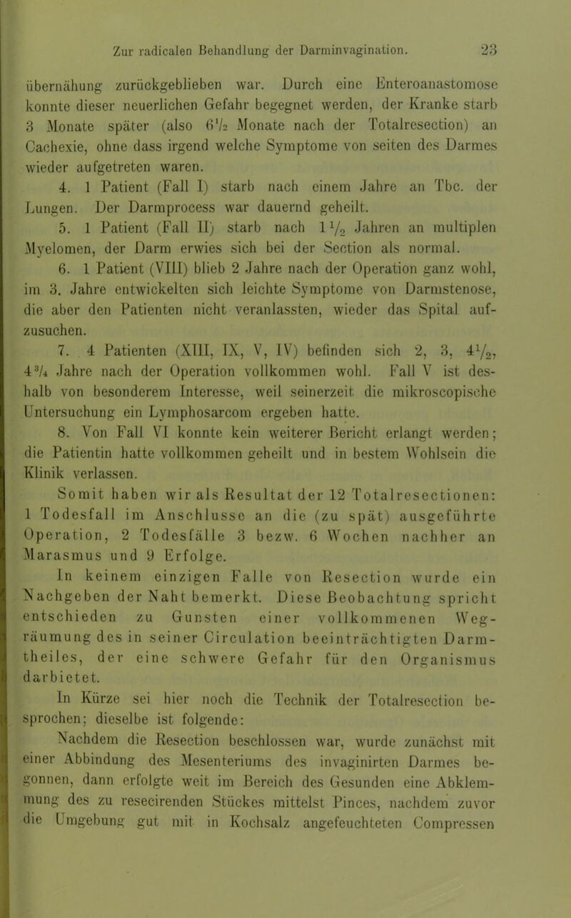 iibernähung zurückgeblieben war. Durch eine Enteroanastomose konnte dieser neuerlichen Gefahr begegnet werden, der Kranke starb 3 Monate später (also (P/2 Monate nach der Totalresection) an Cachexie, ohne dass irgend welche Symptome von seiten des Darmes wieder aufgetreten waren. 4. 1 Patient (Fall I) starb nach einem Jahre an Tbc. der Lungen. Der Darmprocess war dauernd geheilt. 5. 1 Patient (Fall II) starb nach 1 y2 Jahren an multiplen Myelomen, der Darm erwies sich bei der Seotion als normal. 6. 1 Patient (VIII) blieb 2 Jahre nach der Operation ganz wohl, im 3. Jahre entwickelten sich leichte Symptome von Darmstenose, die aber den Patienten nicht veranlassten, wieder das Spital auf- zusuchen. 7. 4 Patienten (XIII, IX, V, IV) befinden sich 2, 3, 41/2, 43/4 Jahre nach der Operation vollkommen wohl. Fall V ist des- halb von besonderem Interesse, weil seinerzeit die mikroscopisehc Untersuchung ein Lymphosarcom ergeben hatte. 8. Von Fall VI konnte kein weiterer Bericht erlangt werden; die Patientin hatte vollkommen geheilt und in bestem Wohlsein die Klinik verlassen. Somit haben wir als Resultat der 12 Totalresectionen: 1 Todesfall im Anschlüsse an die (zu spät) ausgeführte Operation, 2 Todesfälle 3 bezw. 6 Wochen nachher an Marasmus und 9 Erfolge. In keinem einzigen Falle von Resection wurde ein Nachgeben der Naht bemerkt. Diese Beobachtung spricht entschieden zu Gunsten einer vollkommenen W e g - räumung des in seiner Circulation beeinträchtigten Darm- theiles, der eine schwere Gefahr für den Organismus dar bietet. In Kürze sei hier noch die Technik der Totalresection be- sprochen; dieselbe ist folgende: Nachdem die Resection beschlossen war, wurde zunächst mit einer Abbindung des Mesenteriums des invaginirten Darmes be- gonnen, dann erfolgte weit im Bereich des Gesunden eine Abklem- mung des zu resecirenden Stückes mittelst Pinces, nachdem zuvor die Umgebung gut mit in Kochsalz angefeuchteten Compressen