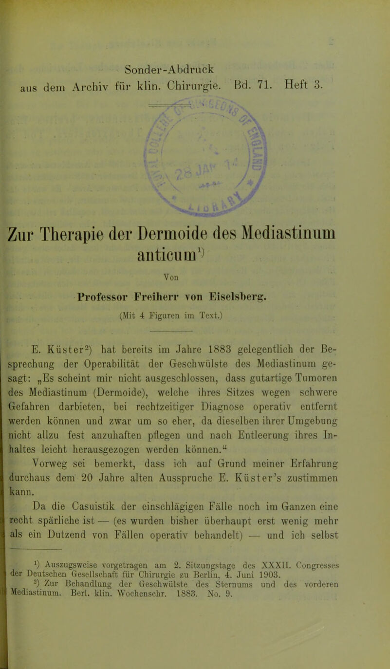 l Sonder-Abdriick I aus dem Archiv für klin. Chirurgie. Bd. 71. Heft 3. k Zur Therapie dei- Dermoide des Mediastinum aiiticum‘^ E. Küster-) hat bereits im Jahre 1883 gelegentlich der Be- sprechung der Operabilität der Geschwülste des Mediastinum ge- sagt: „Es scheint mir nicht ausgeschlossen, dass gutartige Tumoren des Mediastinum (Dermoide), welche ihres Sitzes wegen schwere Gefahren darbieten, bei rechtzeitiger Diagnose operativ entfernt werden können und zwar um so eher, da dieselben ihrer Umgebung nicht allzu fest anzuhaften ptlegen und nach Entleerung ihres In- haltes leicht herausgezogen werden können.“ Vorweg sei bemerkt, dass ich auf Grund meiner Erfahrung durchaus dem 20 Jahre alten Ausspruche E. Küster’s zustimmen kann. Da die Casuistik der einschlägigen Fälle noch im Ganzen eine recht spärliche ist — (es wurden bisher überhaupt erst wenig mehr als ein Dutzend von Fällen operativ behandelt) — und ich selbst 0 Auszugsweise vorgetragen am 2. Sitzungstage des XXXII. Congresses der Deutsehen Gesellschaft für Chirurgie zu Berlin, 4. Juni 1903. -) Zur Behandlung der Geschwülste des Sternums und des vorderen Mediastinum. Berl. klin. Wochenschr. 1883. No. 9. Von Professor Freiherr von Eiselsherg.