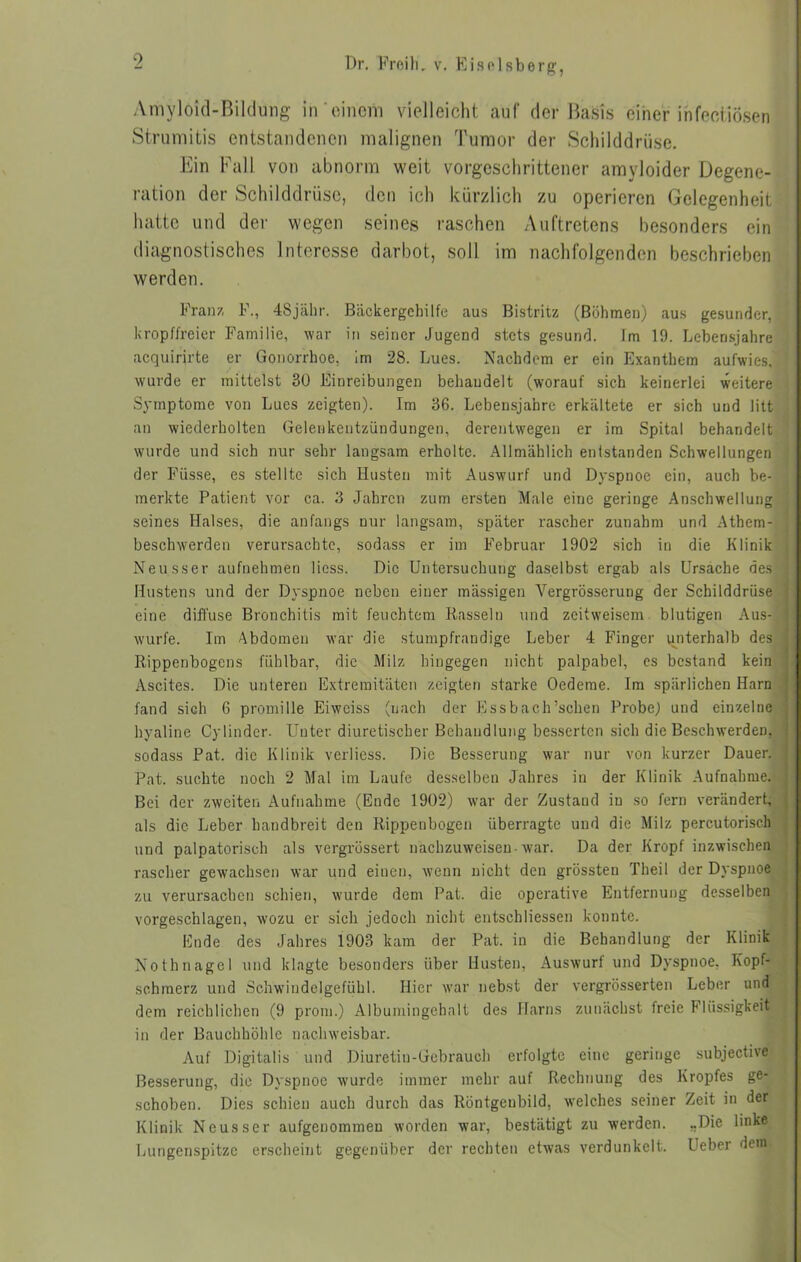 Amyloid-Bildung in'einem vielleicht auf der Basis einer infectiösen Strumitis entstandenen malignen Tumor der Schilddrüse. Ein Fall von abnorm weit vorgeschrittener amyloider Degene- ration der Schilddrüse, den ich kürzlich zu operieren Gelegenheit hatte und der wegen seines raschen Auftretens besonders ein diagnostisches Interesse darbot, soll im nachfolgenden beschrieben werden. Franz F., 48jähr. Bäckergehilfe aus Bistritz (Böhmen) aus gesunder, kropffreier Familie, war in seiner Jugend stets gesund. Im 19. Lebensjahre acquirirte er Gonorrhoe, im 28. Lues. Nachdem er ein Exanthem aufwies, wurde er mittelst 30 Einreibungen behandelt (worauf sich keinerlei weitere Symptome von Lues zeigten). Im 36. Lebensjahre erkältete er sich und litt an wiederholten Gelenkentzündungen, derentwegen er im Spital behandelt wurde und sich nur sehr langsam erholte. Allmählich entstanden Schwellungen der Füsse, es stellte sich Husten mit Auswurf und Dyspnoe ein, auch be- merkte Patient vor ca. 3 Jahren zum ersten Male eine geringe Anschwellung seines Halses, die anfangs nur langsam, später rascher zunahm und Athem- beschwerden verursachte, sodass er im Februar 1902 sich in die Klinik Neusser aufnehmen licss. Die Untersuchung daselbst ergab als Ursache des Hustens und der Dyspnoe neben einer mässigen Vergrösserung der Schilddrüse eine diffuse Bronchitis mit feuchtem Rasseln und zeitweisem blutigen Aus- wurfe. Im Abdomen war die stumpfrandige Leber 4 Finger unterhalb des Rippenbogens fühlbar, die Milz hingegen nicht palpabel, es bestand kein Ascites. Die unteren Extremitäten zeigten starke Oedeme. Im spärlichen Harn fand sich 6 promille Eiweiss (nach der Essbach’sclien Probe; und einzelne hyaline Cylinder. Unter diuretiseber Behandlung besserten sieh die Beschwerden, sodass Pat. die Klinik verliess. Die Besserung war nur von kurzer Dauer. Pat. suchte noch 2 Mal im Laufe desselben Jahres in der Klinik Aufnahme. Bei der zweiten Aufnahme (Ende 1902) war der Zustand in so fern verändert, als die Leber handbreit den Rippenbogen überragte und die Milz percutorisch und palpatorisch als vergrössert nachzuweisen-war. Da der Kropf inzwischen rascher gewachsen war und einen, wenn nicht den grössten Theil der Dyspnoe zu verursachen schien, wurde dem Pat. die operative Entfernung desselben vorgeschlagen, wozu er sich jedoch nicht entschlossen konnte. Ende des Jahres 1903 kam der Pat. in die Behandlung der Klinik Nothnagel und klagte besonders über Husten, Auswurf und Dyspnoe, Kopf- schmerz und Schwindelgefühl. Hier war nebst der vergrösserten Leber und dem reichlichen (9 prom.) Albumingehalt des Harns zunächst freie Flüssigkeit in der Bauchhöhle nachweisbar. Auf Digitalis und Diuretin-Gebrauch erfolgte eine geringe subjective Besserung, die Dyspnoe wurde immer mehr auf Rechnung des Kropfes ge- schoben. Dies schien auch durch das Röntgenbild, welches seiner Zeit in der Klinik Neusser aufgenommeu worden war, bestätigt zu werden. „Die linke Lungenspitze erscheint gegenüber der rechten etwas verdunkelt. Ueber dem