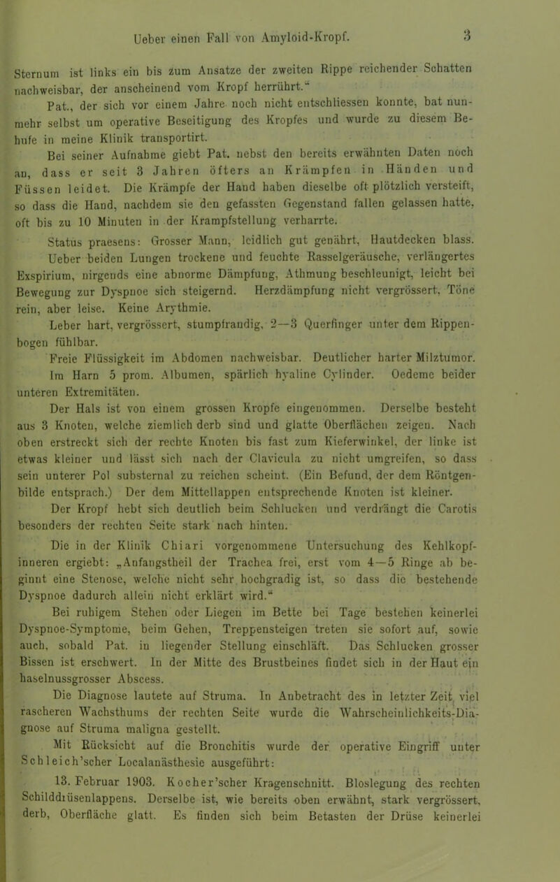Sternum ist links ein bis zum Ansätze der zweiten Rippe reichender Schatten nachweisbar, der anscheinend vom Kropf herrührt.“ Pat., der sich vor einem Jahre noch nicht entschliessen konnte, bat nun- mehr selbst um operative Beseitigung des Kropfes und wurde zu diesem Be- hufe in meine Klinik transportirt. Bei seiner Aufnahme giebt Pat. nebst den bereits erwähnten Daten noch an, dass er seit 3 Jahren öfters an Krämpfen in Händen und Füssen leidet. Die Krämpfe der Hand haben dieselbe oft plötzlich versteift, so dass die Hand, nachdem sie den gefassten Gegenstand fallen gelassen hatte, oft bis zu 10 Minuten in der Krampfstellung verharrte. Status praesens: Grosser Mann, leidlich gut genährt, Hautdecken blass. Ueber beiden Lungen trockene und feuchte Rasselgeräusche, verlängertes Exspirium, nirgends eine abnorme Dämpfung, Athmung beschleunigt, leicht bei Bewegung zur Dyspnoe sich steigernd. Herzdämpfung nicht vergrossert, Töne rein, aber leise. Keine Arythmie. Leber hart, vergrossert, stumpfrandig, 2—3 Querfinger unter dem Rippen- bogen fühlbar. Freie Flüssigkeit im Abdomen nachweisbar. Deutlicher harter Milztumor. Im Harn 5 prom. Albumen, spärlich hyaline Cylinder. Oedeme beider unteren Extremitäten. Der Hals ist von einem grossen Kropfe eingenommen. Derselbe besteht aus 3 Knoten, welche ziemlich derb sind und glatte Oberflächen zeigen. Nach oben erstreckt sich der rechte Knoten bis fast zum Kieferwinkel, der linke ist etwas kleiner und lässt sich nach der Clavicula zu nicht umgreifen, so dass sein unterer Pol substernal zu reichcu scheint. (Ein Befund, der dem Röntgen- bilde entsprach.) Der dem Mittcllappen entsprechende Knoten ist kleiner. Der Kropf hebt sich deutlich beim Schlucken und verdrängt die Carotis besonders der rechten Seite stark nach hinten. Die in der Klinik Chiari vorgenommene Untersuchung des Kehlkopf- inneren ergiebt: „Anfangstheil der Trachea frei, erst vom 4 — 5 Ringe ab be- ginnt eine Stenose, welche nicht sehr hochgradig ist, so dass die bestehende Dyspnoe dadurch allein nicht erklärt wird.“ Bei ruhigem Stehen oder Liegen im Bette bei Tage bestehen keinerlei Dyspnoe-Symptome, beim Gehen, Treppensteigen treten sie sofort auf, sowie auch, sobald Pat. in liegender Stellung einschläft. Das Schlucken grosser Bissen ist erschwert. In der Mitte des Brustbeines findet sich in der Haut ein haselnussgrosser Abscess. Die Diagnose lautete auf Struma. In Anbetracht des in letzter Zeit viel rascheren Wachsthums der rechten Seite wurde die Wahrscheinlichkeits-Dia- gnose auf Struma maligna gestellt. Mit Rücksicht auf die Bronchitis wurde der operative Eingriff uuter Sch leich’scher Localanästhesie ausgeführt: 13. Februar 1903. Kocher’scher Kragenschnitt. Bioslegung des rechten Schilddiüsenlappens. Derselbe ist, wie bereits oben erwähnt, stark vergrossert, derb, Oberfläche glatt. Es finden sich beim Betasten der Drüse keinerlei
