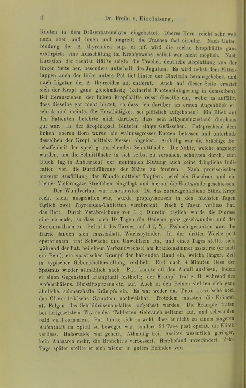 Knoten in dem Drüsenparenchym eingebettet. Oberes Horn reicht sehr weit nach oben und innen und umgreift die Trachea fast circuiiir. Nach Unter- bindung der A. thyreoidea sup. et inf. wird die rechte Kropfhälfte ganz exstirpirt; eine Ausschälung im Kropfgewebe selbst war nicht möglich. Nach Luxation der rechten Hälfte zeigte die Trachea deutliche Abplattung von der linken Seite her, besonders unterhalb des Jugulum. Es wird nebst dem Mittel- lappen auch der linke untere Pol tief hinter der Clavicula herausgehebelt und nach Ligatur der A. thyreoidea inf. entfernt. Auch auf dieser Seite erweist sich der Kropf ganz gleichmässig (keinerlei Knoteneinlagerung in demselben). Bei Herauszieheu der linken Kropfhälfte reisst dieselbe ein, wobei es auffällt, dass dieselbe gar nicht blutet, so dass ich darüber im ersten Augenblick er- schrak und meinte, die Herzthätigkeit sei plötzlich aufgehoben! Ein Blick auf den Patienten belehrte mich darüber, dass sein Allgemeinzustand durchaus gut war. In der Kropfkapsel bluteten einige Gefässchen. Entsprechend dem linken oberen Horn wurde ein walnussgrosser Knoten belassen und unterhalb desselben der Kropf mittelst Messer abgelöst. Auffällig war die brüchige Be- schaffenheit der speckig aussehenden Schnittfläche. Die Nähte, welche angelegt wurden, um die Schnittfläche in sich selbst zu vernähen, schnitten durch; zum Glück lag in Anbetracht der minimalen Blutung auch keine dringliche Indi- cation vor, die Durchführung der Nähte zu forciren. Nach provisorischer lockerer Ausfüllung der Wunde mittelst Tupfern, wird ein Glasdrain und ein kleines Vioformgaze-Strcifchen eingelegt und hierauf die Hautwunde geschlossen. Der Wundverlauf war reactionslos. Da das zurückgebliebene Stück Kropf recht kleiu ausgefallen war, wurde prophylactisch in den nächsten Tagen täglich zwei Thyreoidea-Tabletten verabreicht. Nach 2 Tagen verliess Pat. das Bett. Durch Verabreichung von 1 g Diuretin täglich wurde die Diurese eine normale, so dass nach 10 Tagen die Oedeme ganz geschwunden und der Serumalbumen-Gehalt des Harnes auf o1/4 °/oo Essbach gesunken war. Im Harne fanden sich massenhafte Wacbscylinder. In der dritten Woche post operationem trat Schwäche und Unwohlsein ein, und eines Tages stellte sich, während der Pat. bei einem Verbandwechsel am Krankenzimmer assistirte (er hielt ein Bein), ein spastischer Krampf der haltenden Hand ein, welche längere Zeit in typischer Geburtshelferstellung verblieb. Erst nach 4 Minuten Hess der Spasmus wieder allmählich nach. Pat. konute oft den Anfall auslösen, indem er eiuen Gegenstand krampfhaft festhielt; der Krampf trat z. B. während des Apfelschälens, Bleistiftspitzens etc. auf. Auch in den Beinen stellten sich ganz ähnliche, schmerzhafte Krämpfe ein. Es war weder das Trousseairsche noch das Chvostek’sche Symptom nachweisbar. Trotzdem mussten die Krämpfe als Folgen des Schilddrüsenausfalles aufgefasst werden. Die Krämpfe traten bei fortgesetztem Thyreoidea-Tabletten-Gebrauch seltener auf, und schwanden bald vollkommen. Pat. fühlte sich sowohl, dass er nicht zu einem längeren Aufenthalt im Spital zu bewegen war, sondern 24 Tage post operat. die Klinik verliess. Halswunde war geheilt, Athmung frei, Ascites wesentlich geringer, kein Anasarca mehr, die Bronchitis verbessert. Herzbefund unverändert. Zehn Tage später stellte er sich wieder in gutem Befinden vor.