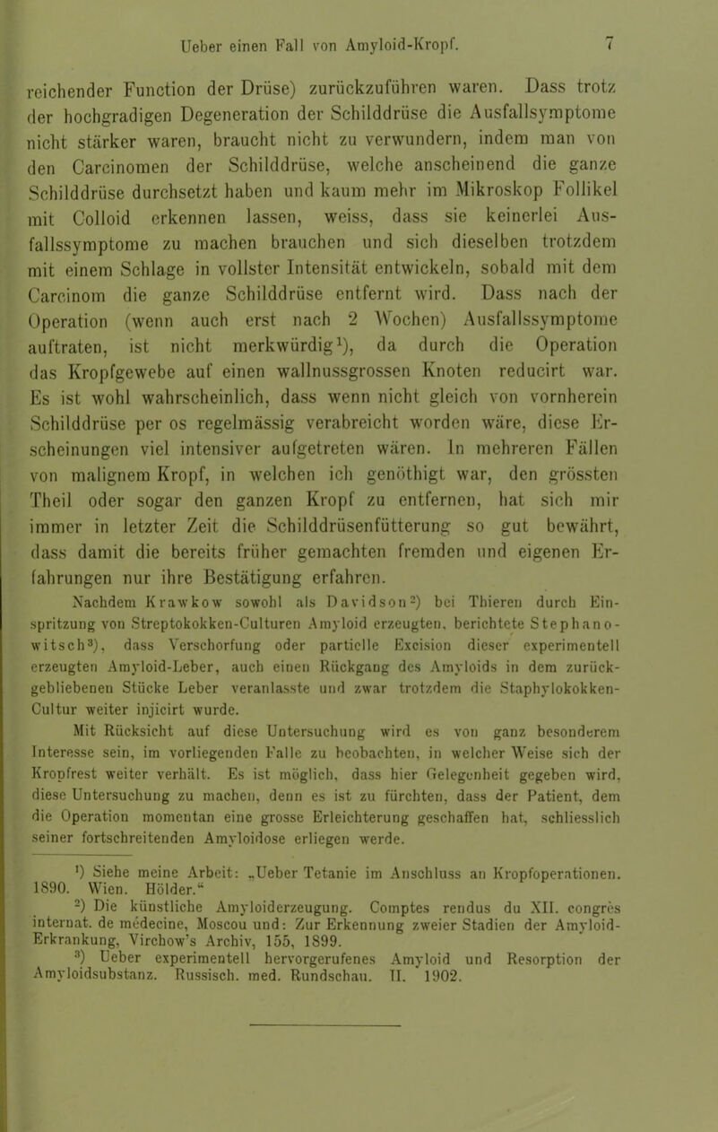 reichender Function der Drüse) zurückzuführen waren. Dass trotz der hochgradigen Degeneration der Schilddrüse die Ausfallsymptome nicht stärker waren, braucht nicht zu verwundern, indem man von den Carcinomen der Schilddrüse, welche anscheinend die ganze Schilddrüse durchsetzt haben und kaum mehr im Mikroskop Follikel mit Colloid erkennen lassen, weiss, dass sie keinerlei Aus- fallssymptome zu machen brauchen und sich dieselben trotzdem mit einem Schlage in vollster Intensität entwickeln, sobald mit dem Carcinorn die ganze Schilddrüse entfernt wird. Dass nach der Operation (wenn auch erst nach 2 Wochen) Ausfallssymptome auftraten, ist nicht merkwürdig1), da durch die Operation das Kropfgewebe auf einen wallnussgrossen Knoten reducirt war. Es ist wohl wahrscheinlich, dass wenn nicht gleich von vornherein Schilddrüse per os regelmässig verabreicht worden wäre, diese Er- scheinungen viel intensiver aufgetreten wären. In mehreren Fällen von malignem Kropf, in welchen ich genöthigt war, den grössten Theil oder sogar den ganzen Kropf zu entfernen, hat sich mir immer in letzter Zeit die Schilddrüsenfütterung so gut bewährt, dass damit die bereits früher gemachten fremden und eigenen Er- fahrungen nur ihre Bestätigung erfahren. Nachdem Krawkow sowohl als Davidson2) bei Thieren durch Ein- spritzung von Streptokokken-Culturen Amyloid erzeugten, berichtete Stephano- witsch3), dass Verschorfung oder partielle Excision dieser experimentell erzeugten Amyloid-Leber, auch einen Rückgang des Amyloids in dem zurück- gebliebenen Stücke Leber veranlasste und zwar trotzdem die Staphylokokken- Cultur weiter injicirt wurde. Mit Rücksicht auf diese Untersuchung wird es von ganz besonderem Interesse sein, im vorliegenden Falle zu beobachten, in welcher Weise sich der Kropfrest weiter verhält. Es ist möglich, dass hier Gelegenheit gegeben wird, diese Untersuchung zu machen, denn es ist zu fürchten, dass der Patient, dem die Operation momentan eine grosse Erleichterung geschaffen hat, schliesslich seiner fortschreitenden Amyloidose erliegen werde. ') Siehe meine Arbeit: „Ueber Tetanie im Anschluss an Kropfoperationen. 1890. Wien. Holder.“ 2) Die künstliche Amyloiderzeugung. Comptes rendus du XII. eongres Internat, de medecine, Moscou und: Zur Erkennung zweier Stadien der Amyloid- Erkrankung, Vircbow?s Archiv, 155, 1899. 3) Ueber experimentell hervorgerufenes Amyloid und Resorption der