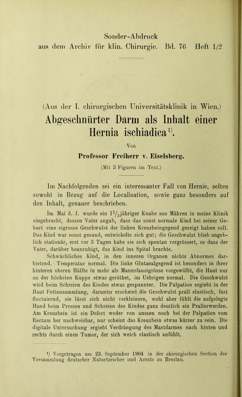 Sonder-Abdruck aus dem Archiv für klin. Chirurgie. Bd. 76 Heft; 1/2 (Aus der I. chirurgischen Universitätsklinik in Wien.) Abgeschnürter Darm als Inhalt einer Hernia ischiadica1}. Von Professor Freiherr v» Eiseisberg. (Mit 3 Figuren im Text.) Im Nachfolgenden sei ein interessanter Fall von Hernie, selten sowohl in Bezug auf die Localisation, sowie ganz besonders auf den Inhalt, genauer beschrieben. Im Mai d. J. wurde ein H/gjähriger Knabe aus Mähren in meine Klinik eingebracht, dessen Vater angab, dass das sonst normale Kind bei seiner Ge- burt eine eigrosse Geschwulst der linken Kreuzbeingegend gezeigt haben soll. Das Kind war sonst gesund, entwickelte sich gut; die Geschwulst blieb angeb- lich stationär, erst vor 3 Tagen habe sie sich spontan vergrössert, so dass der Vater, darüber beunruhigt, das Kind ins Spital brachte. Schwächliches Kind, in den inneren Organen nichts Abnormes dar- bietend. Temperatur normal. Die linke Glutaealgegend ist besonders in ihrer hinteren oberen Hälfte in mehr als Mannsfaustgrösse vorgewölbt, die Haut nur an der höchsten Kuppe etwas geröthet, im Uebrigen normal. Die Geschwulst wird beim Schreien des Kindes etwas gespannter. Die Palpation ergiebt in der Haut Fettansammlung, darunter erscheint die Geschwulst prall elastisch, fast fluctuirend, sie lässt sich nicht verkleinern, wohl aber fühlt die aufgelegte Hand beim Pressen und Schreien des Kindes ganz deutlich ein Prallerwerden. Am Kreuzbein ist ein Defect weder von aussen noch bei der Palpation vom Rectum her nachweisbar, nur scheint das Kreuzbein etwas kürzer zu sein. Die digitale Untersuchung ergiebt Verdrängung des Mastdarmes nach hinten und rechts durch einen Tumor, der sich weich elastisch anfühlt. J) Vorgetragen am 23. September 1904 in der chirurgischen Scction der Versammlung deutscher Naturforscher und Aerzte zu Breslau.