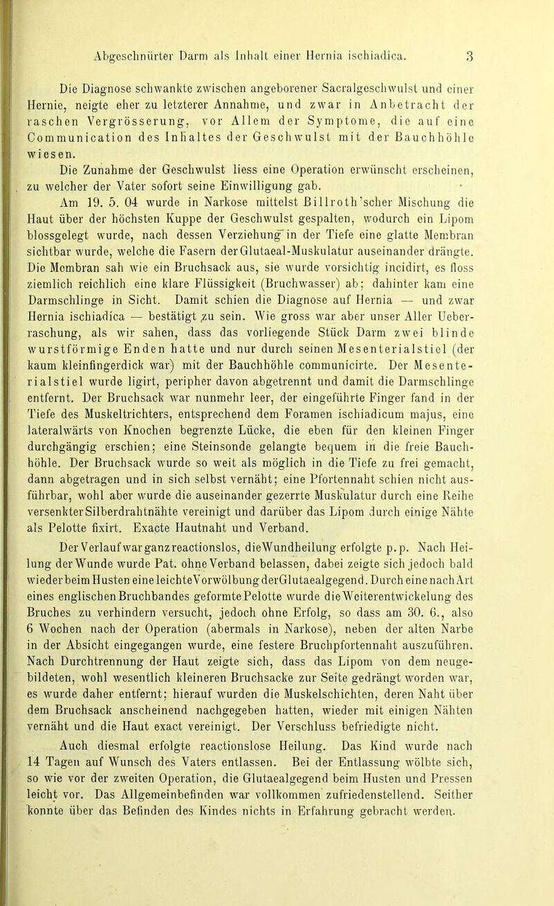Die Diagnose schwankte zwischen angeborener Sacralgeschwulst und einer Hernie, neigte eher zu letzterer Annahme, und zwar in Anbetracht der raschen Vergrösserung, vor Allem der Symptome, die auf eine Communication des Inhaltes der Geschwulst mit der Bauchhöhle wiesen. Die Zunahme der Geschwulst Hess eine Operation erwünscht erscheinen, zu welcher der Vater sofort seine Einwilligung gab. Am 19. 5. 04 wurde in Narkose mittelst Billroth ’sclier Mischung die Haut über der höchsten Kuppe der Geschwulst gespalten, wodurch ein Lipom blossgelegt wurde, nach dessen Verziehung“ in der Tiefe eine glatte Membran sichtbar wurde, welche die Fasern derGlutaeal-Muskulatur auseinander drängte. Die Membran sah wie ein Bruchsack aus, sie wurde vorsichtig incidirt, es floss ziemlich reichlich eine klare Flüssigkeit (Bruchwasser) ab; dahinter kam eine Darmschlinge in Sicht. Damit schien die Diagnose auf Hernia — und zwar Hernia ischiadica — bestätigt ,zu sein. Wie gross war aber unser Aller Ueber- raschung, als wir sahen, dass das vorliegende Stück Darm zwei blinde wurstförmige Enden hatte und nur durch seinen Mesenterialstiel (der kaum kleinfingerdick war) mit der Bauchhöhle communicirte. Der Mesente- rialstiel wurde ligirt, peripher davon abgetrennt und damit die Darmschlinge entfernt. Der Bruchsack war nunmehr leer, der eingeführte Finger fand in der Tiefe des Muskeltrichters, entsprechend dem Foramen ischiadicum majus, eine lateralwärts von Knochen begrenzte Lücke, die eben für den kleinen Finger durchgängig erschien; eine Steinsonde gelangte bequem in die freie Bauch- höhle. Der Bruchsack wurde so weit als möglich in die Tiefe zu frei gemacht, dann abgetragen und in sich selbst vernäht; eine Pfortennaht schien nicht aus- führbar, wohl aber wurde die auseinander gezerrte Muskulatur durch eine Reihe versenkter Silberdrahtnähte vereinigt und darüber das Lipom durch einige Nähte als Pelotte fixirt. Exacte Hautnaht und Verband. Der Verlauf war ganz reactionslos, dieWundheilung erfolgte p.p. Nach Hei- lung der Wunde wurde Pat. ohne Verband belassen, dabei zeigte sich jedoch bald wieder beim Husten eine leichteVorwölbungderGlutaealgegend. Durch eine nach Art eines englischen Bruchbandes geformte Pelotte wurde die Weiterentwickelung des Bruches zu verhindern versucht, jedoch ohne Erfolg, so dass am 30. 6., also 6 Wochen nach der Operation (abermals in Narkose), neben der alten Narbe in der Absicht eingegangen wurde, eine festere Bruchpfortennaht auszuführen. Nach Durchtrennung der Haut zeigte sich, dass das Lipom von dem neuge- bildeten, wohl wesentlich kleineren Bruchsacke zur Seite gedrängt worden war, es wurde daher entfernt; hierauf wurden die Muskelschichten, deren Naht über dem Bruchsack anscheinend nachgegeben hatten, wieder mit einigen Nähten vernäht und die Haut exact vereinigt. Der Verschluss befriedigte nicht. Auch diesmal erfolgte reactionslose Heilung. Das Kind wurde nach 14 Tagen auf Wunsch des Vaters entlassen. Bei der Entlassung wölbte sich, so wie vor der zweiten Operation, die Glutaealgegend beim Husten und Pressen leicht vor. Das Allgemeinbefinden war vollkommen zufriedenstellend. Seither konnte über das Befinden des Kindes nichts in Erfahrung gebracht werden.