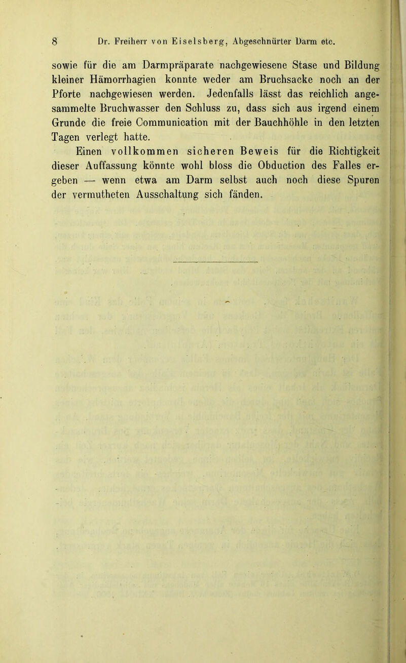 sowie für die am Darmpräparate nach gewiesene Stase und Bildung kleiner Hämorrhagien konnte weder am Bruchsacke noch an der Pforte nachgewiesen werden. Jedenfalls lässt das reichlich ange- sammelte Bruchwasser den Schluss zu, dass sich aus irgend einem Grunde die freie Communication mit der Bauchhöhle in den letzten Tagen verlegt hatte. Einen vollkommen sicheren Beweis für die Richtigkeit dieser Auffassung könnte wohl bloss die Obduction des Falles er- geben — wenn etwa am Darm selbst auch noch diese Spuren der vermutheten Ausschaltung sich fänden.