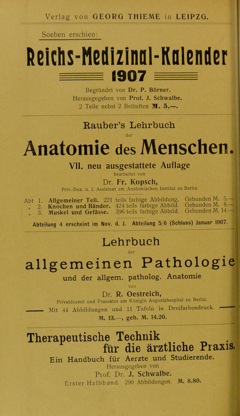 Soeben erschien; ßeichs-Hedlzlnol-Kalender 1907 Begründet von Dr. P. Börner. Herausgegeben von Prof. J. Schwalbe. 2 Teile nebst 2 Beiheften ÜI. 5,—. Rauber’s Lehrbuch Anatomie des Menschen. VII. neu ausgestattete Auflage bearbeitet von Dr. Fr. Kopsch, Priv.-Doz. u. I. Assistent am Anatomischen Institut zu Berlin. Abt 1. Allgemeiner Teil. 221 teils farbige Abbildung. Gebunden M. 5.—. 2. Knochen und Bänder. 424 teils farbige Abbild. Gebunden M. 8.—; 3. Muskel und Gefässe. 396 teils farbige Abbild. Gebunden M. 14.—. Abteilung 4 erscheint im Nov. d. J. Abteilung 5,6 (Schluss) Januar 1907. Lehrbuch der allgemeinen Pathologie und der allgem. patholog. Anatomie von Dr. R. Oestreich, Privatdozent und Prosektor am Königin Augustahospital zu Berlin. Mit 44 Abbildungen und 11 Tafeln in Dreifarbendruck. ^ M. 13.—, geb. M. 14.20. Therapeutische Technik für die ärztliche Praxis. Ein Handbuch für Aerzte und Studierende. Herausgegeben von Prof. Dr. J. Schwalbe. Erster Halbband. 290 Abbildungen. M. 8.80.