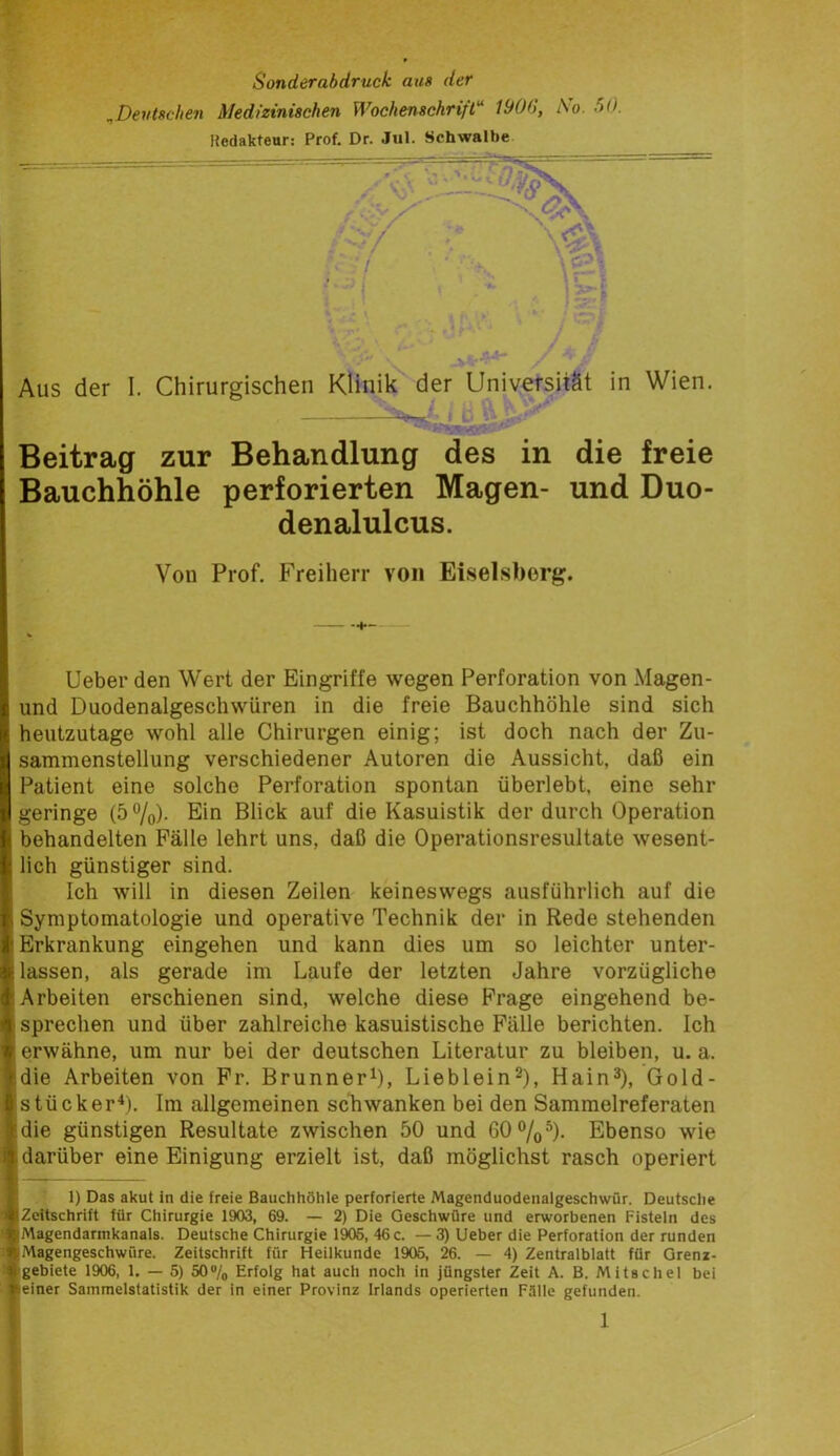 Sonderabdruck aus der ^Deutschen Medizinischen Wochenschrift'' 1900, Ao. 50. »edakteur: Prof. Dr. Jul. Schwalbe Beitrag zur Behandlung des in die Bauchhöhle perforierten Magen- und denalulcus. Wien. freie Duo- Von Prof. Freiherr von Eiseisborg. lieber den Wert der Eingriffe wegen Perforation von Magen- und Duodenalgeschwüren in die freie Bauchhöhle sind sich heutzutage wohl alle Chirurgen einig; ist doch nach der Zu- sammenstellung verschiedener Autoren die Aussicht, daß ein Patient eine solche Perforation spontan überlebt, eine sehr geringe (5%)- Ein Blick auf die Kasuistik der durch Operation behandelten Fälle lehrt uns, daß die Operationsresultate wesent- lich günstiger sind. Ich will in diesen Zeilen keineswegs ausführlich auf die Symptomatologie und operative Technik der in Rede stehenden Erkrankung eingehen und kann dies um so leichter unter- lassen, als gerade im Laufe der letzten Jahre vorzügliche Arbeiten erschienen sind, welche diese Frage eingehend be- ! sprechen und über zahlreiche kasuistische Fälle berichten. Ich ‘ erwähne, um nur bei der deutschen Literatur zu bleiben, u. a. idie Arbeiten von Fr. BrunnerO, Lieblein^), Hain^), Gold- istücker^). Im allgemeinen schwanken bei den Sammelreferaten ;die günstigen Resultate zwischen 50 und 60%^). Ebenso wie I darüber eine Einigung erzielt ist, daß möglichst rasch operiert I 1) Das akut ln die freie Bauchhöhle perforierte Magenduodenalgeschwür. Deutsche «Zeitschrift für Chirurgie 1903, 69. — 2) Die Geschwüre und erworbenen Fisteln des vMagendarmkanals. Deutsche Chirurgie 1905, 46 c. — 3) Lieber die Perforation der runden i||Magengeschwüre. Zeitschrift für Heilkunde 1905, 26. — 4) Zentralblatt für Gren*- ^ gebiete 1906, 1. — 5) 50®/o Erfolg hat auch noch in jüngster Zeit A. B. Mitschel bei i^einer Sammelstatistik der in einer Provinz Irlands operierten Fälle gefunden.