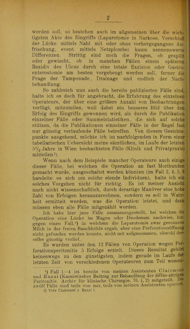 werden soll, so bestehen auch im allgemeinen über die wich- tigsten Akte des Eingriffs (Laparotomie in Narkose, Verschlull der Lücke mittels Naht mit oder ohne vorhergegangene An- frischung, event. mittels Netzplombe) kaum nennenswerte Differenzen. Strittig sind noch die Fragen, ob gespült oder gewischt, ob in manchen Fällen einem späteren Rezidiv des Ulcus durch eine totale Exzision oder Gastro- enterostomie am besten vorgebeugt werden soll, ferner die Frage der Tamponade, Drainage und endlich der Nach- behandlung. So zahlreich nun auch die bereits publizierten Fälle sind, halte ich es doch für angebracht, die Erfahrung des einzelnen Operateurs, der über eine größere Anzahl von Beobachtungen verfügt, mitzuteilen, weil dabei ein besseres Bild über den Erfolg des Eingriffs gewonnen wird, als durch die Publikation einzelner Fälle oder Sammelstatistiken, die sich auf solche stützen, da die Publikationen einzelner Fälle in der Regel fast nur günstig verlaufende Fälle betreffen. Von diesem Gesichts- punkte ausgehend, möchte ich im nachfolgenden in Form einer tabellarischen Uebersicht meine sämtlichen, im Laufe der letzten 5V2 Jahre in Wien beobachteten Fälle (Klinik und Privatpraxis) mitteilen 0- Wenn nach dem Beispiele mancher Operateure auch einige dieser Fälle, bei welchen die Operation an fast Moribunden gemacht wurde, ausgeschaltet werden könnten (im Pall 2, 4, 5, 8 handelte es sich um solche elende Individuen), halte ich ein solches Vorgehen nicht für richtig. Es ist meiner Ansicht nach nicht wissenschaftlich, durch derartige Manöver eine_hohe Zahl von Erfolgen herauszurechnen, sondern es soll in Wahr- heit ermittelt werden, was die Operation leistet, und dazu müssen eben alle Fälle mitgezählt werden. Ich habe hier jene Fälle zusammeugestellt, bei welchen die Operation eine Lücke im Magen oder Duodenum nachwies, hin- gegen einen Fall,-) in welchem die Laparotomie zwar geronnene Milch in der freien Bauchhöhle ergab, aber eine Perforationsöffnung nicht gefunden werden konnte, nicht mit aufgenommen, obwohl der- selbe günstig verlief. Es wurden unter den 12 Fällen von Operation wegen Per- forationsperitonitis 5 Erfolge erzielt. Dieses Resultat gehört keineswegs zu den günstigsten, indem gerade im Laufe der letzten Zeit von verschiedenen Operateuren zum Teil wesent- 0 Fall 1—4 ist bereits von meinen Assistenten Clairmont und Ranzi (Kasuistischer Beitrag zur Behandlung der diffus-eitrigen Peritonitis. Archiv für klinische Chirurgie.^ 76. 1, 2) mitgeteilt. Die zwölf Fälle sind teils von mir, teils von meinen Assistenten operier