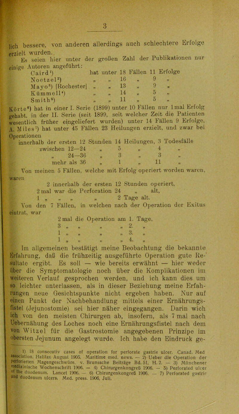 lieh bessere, von anderen allerdings auch schlechtere Erfolge erzielt wurden. Es seien hier unter der großen Zahl der Publikationen nur einige Autoren angeführt: Caird') hat unter 18 Fällen 11 Erfolge NoetzeP) „ „ 16 „ 9 „ Mayo”) [Rochester] „ „ 13 „ 9 „ Küramell*) „ „ 14 „ 5 „ Smith®) „ «11 « 0 „ Körte*) hat in einer I. Serie (1899) unter 10 Fällen nur Imal Erfolg gehabt, in der II. Serie (seit 1899, seit welcher Zeit die Patienten wesentlich früher eingeliefert wurden) unter 14 Fällen 9 Erfolge, A. Miles’) hat unter 45 Fällen 23 Heilungen erzielt, und zwar bei Operationen innerhalb der ersten 12 Stunden 14 Heilungen, 3 Todesfälle zwischen 12—24 „ 5 „ 4 „ „ 24—36 „ 3 „ 3 „ mehr als 36 „ 1 „11 „ Von meinen 5 Fällen, welche mit Erfolg operiert worden waren, waren 2 innerhalb der ersten 12 Stunden operiert, 2 mal war die Perforation 24 „ alt, 1 „ „ „ „ 2 Tage alt. Von den 7 Fällen, in welchen nach der Operation der E.vitus eiutrat. war 2 mal die Operation am 1. Tage, 2. 3. 4. Im allgemeinen bestätigt meine Beobachtung die bekannte Erfahrung, daß die frühzeitig ausgeführte Operation gute Ke-' sultatc ergibt. Es soll — wie bereits erwähnt — hier weder über die Symptomatologie noch über die Komplikationen im weiteren Verlauf gesprochen werden, und ich kann dies um so leichter unterlassen, als in dieser Beziehung meine Erfah- rungen neue Gesichtspunkte nicht ergeben haben. Nur auf einen Punkt der Nachbehandlung mittels einer Ernährungs- fistel (Jojunostomie) sei hier näher eingegangen. Darin wich ich von den meisten Chirurgen ab, insofern, als 7 mal nach Uebernähung des Loches noch eine Ernährungsfistel nach dem von Witzei für die Gastrostomie angegebenen Prinzipe im obersten Jejunum angelegt wurde. Ich habe den Eindruck ge- il 18 consecutiv cases of Operation for perforate gastrie ulcer. Canad. Med Msociation. Halifax August 1905. Maritime med. news. — 2) lieber die Operation der perforierten Magengeschwüre, v. Brunssche Beiträge Bd. 51, H. 2. — 3) Münchener niedizinische Wochenschrift 1906. — 4) Chirurgenkongreß 1906. — 5) Perforated ulcer of the duodenum. Lancet 1906. — 6) Chirurgenkongreß 1906. — 7) Perforated gastrie and duodenum ulcers, Med. press. 1906, Juli.