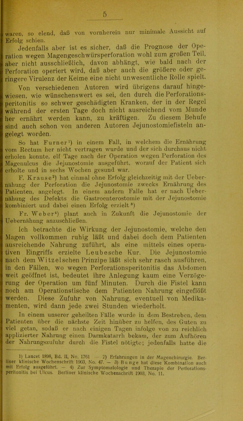 waren, so elend, daß von vornherein nur minimale Aussicht auf Erfolg schien. Jedenfalls aber ist es sicher, daß die Prognose der Ope- ration wegen Magengeschwürsperforation wohl zum großen Teil, aber nicht ausschließlich, davon abhängt, wie bald nach der Perforation operiert wird, daß aber auch die größere oder ge- ringere Virulenz der Keime eine nicht unwesentliche Rolle spielt. Von verschiedenen Autoren wird übrigens darauf hinge- wiesen, wie wünschenswert es sei, den durch die Perforations- peritonitis so schwer geschädigten Kranken, der in der Regel während der ersten Tage doch nicht ausreichend vom Munde her ernährt werden kann, zu kräftigen. Zu diesem Behufe sind auch schon von anderen Autoren Jejunostomiefisteln an- gelegt worden. So hat Furner') in einem Fall, in welchem die Ernährung vom Rectum her nicht vertragen wurde und der sich durchaus nicht erholen konnte, elf Tage nach der Operation wegen Perforation des Magenulcus die Jejunostomie ausgeführt, worauf der Patient sich erholte und in sechs Wochen gesund war. F. Krause®) hat einmal ohne Erfolg gleichzeitig mit der Ueber- nähung der Perforation die Jejuno-stomie zwecks Ernährung des Patienten, angelegt. In einem andern Falle hat er nach Ueber- uähung des Defekts die Gastroenterostomie mit der Jejunostomie kombiniert und dabei einen Erfolg erzielt ®) Fr. Weber^) plant auch in Zukunft die Jejunostomie der Uebernähung anzuschließen. Ich betrachte die Wirkung der Jejunostomie, welche den Magen vollkommen ruhig läßt und dabei doch dem Patienten ausreichende Nahrung zuführt, als eine mittels eines opera- tiven Eingriffs erzielte Leubesche Kur. Die Jejunostomie nach dem Witze Ischen Prinzipe läßt sich sehr rasch ausführen, in den Fällen, wo wegen Perforationsperitonitis das Abdomen weit geöffnet ist, bedeutet ihre Anlegung kaum eine Verzöge- rung der Operation um fünf Minuten. Durch die Fistel kann noch am Operationstische dem Patienten Nahrung eingeflößt werden. Diese Zufuhr von Nahrung, eventuell von Medika- menten, wird dann jede zwei Stunden wiederholt. In einem unserer geheilten Fälle wurde in dem Bestreben, dem Patienten über die nächste Zeit hinüber zu helfen, des Guten zu viel getan, sodaß er nach einigen Tagen infolge von zu reichlich applizierter Nahrung einen Darmkatarrh bekam, der zum Aufhüren der Nahrungszufuhr durch die Fistel nötigte; jedenfalls hatte die 1) Lancet 1898, Bei. II, No. 1761 — 2) Erfahrungen in der Magcncliirurgie. Ber- lltier klinische Wochenschrift 1903, No. 47. - 3) Bunge hat diese Kombination auch mit Erfolg ausgeführt. — 4) Zur Symptomatologie und Therapie der Perforations- perilonitis bei Ulcus. Berliner klinische Wochenschrift 1903, No. 11.