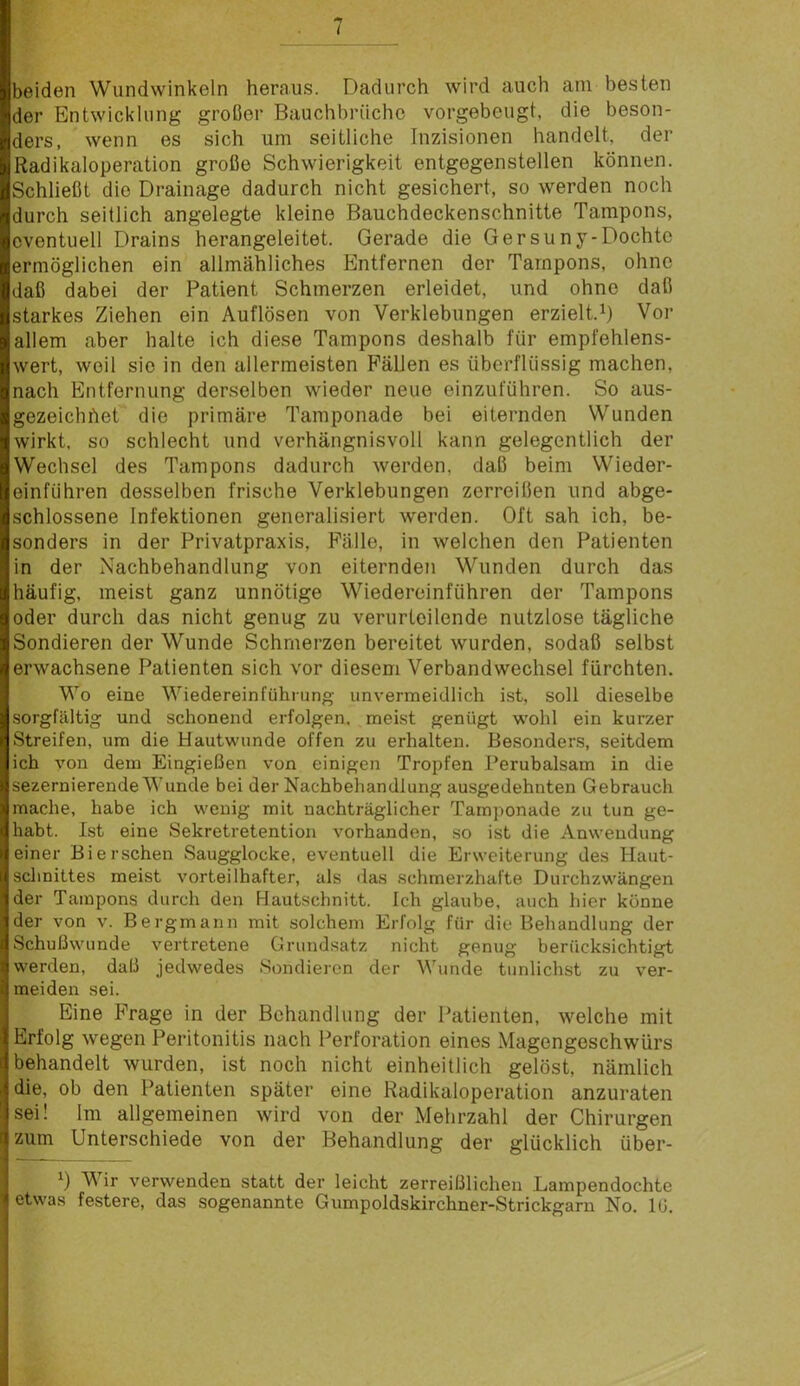 i beiden Wundwinkeln heraus. Dadurch wird auch am besten der Entwicklung großer Bauchbrüche vorgebeugt, die beson- ders, wenn es sich um seitliche Inzisionen handelt, der Radikaloperation große Schwierigkeit entgegenstellen können. Schließt die Drainage dadurch nicht gesichert, so werden noch durch seitlich angelegte kleine Bauchdeckenschnitte Tampons, eventuell Drains herangeleitet. Gerade die Gersuny-Dochte ermöglichen ein allmähliches Entfernen der Tampons, ohne daß dabei der Patient Schmerzen erleidet, und ohne daß starkes Ziehen ein Auflösen von Verklebungen erzielt.^ Vor allem aber halte ich diese Tampons deshalb für empfehlens- wert, weil sie in den allermeisten Fällen es überflüssig machen, nach Entfernung derselben wieder neue einzuführen. So aus- gezeichhet die primäre Tamponade bei eiternden Wunden wirkt, so schlecht und verhängnisvoll kann gelegentlich der Wechsel des Tampons dadurch werden, daß beim Wieder- einfuhren desselben frische Verklebungen zerreißen und abge- schlossene Infektionen generalisiert werden. Oft sah ich, be- sonders in der Privatpraxis, Fälle, in welchen den Patienten in der Nachbehandlung von eiternden Wunden durch das häufig, meist ganz unnötige Wiedereinführen der Tampons oder durch das nicht genug zu verurteilende nutzlose tägliche Sondieren der Wunde Schmerzen bereitet wurden, sodaß selbst erwachsene Patienten sich vor diesem Verbandwechsel fürchten. Wo eine Wiedereinführung unvermeidlich ist, soll dieselbe sorgfältig und schonend erfolgen, meist genügt wohl ein kurzer Streifen, um die Hautwunde offen zu erhalten. Besonders, seitdem ich von dem Eingießen von einigen Tropfen Perubalsam in die sezernierende Wunde bei der Nachbeliandlung ausgedehnten Gebrauch mache, habe ich wenig mit nachträglicher Tamponade zu tun ge- habt. Ist eine Sekretretention vorhanden, so ist die Anwendung einer Bi ersehen Saugglocke, eventuell die Erweiterung des Haut- schnittes meist vorteilhafter, als <las schmerzhafte Durchzwängen der Tampons durch den Hautschnitt. Ich glaube, auch hier könne der von v. Bergmann mit solchem Erfolg für die Behandlung der Schußwunde vertretene Grundsatz nicht genug berücksichtigt werden, daß jedwedes Sondieren der Wunde tunlichst zu ver- meiden sei. Eine Frage in der Behandlung der Patienten, welche mit Erfolg wegen Peritonitis nach Perforation eines Magengeschwürs behandelt wurden, ist noch nicht einheitlich gelöst, nämlich die, ob den Patienten später eine Radikaloperation anzuraten sei! Im allgemeinen wird von der Mehrzahl der Chirurgen zum Unterschiede von der Behandlung der glücklich über- Wir verwenden statt der leicht zerreißlichen Lampendochte etwas festere, das sogenannte Gumpoldskirchner-Strickgarn No. lÜ.