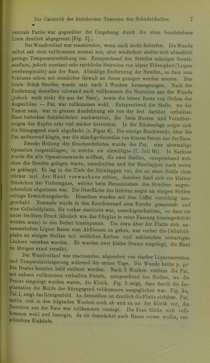 centrale Partie war gegenüber der Umgebung durch die oben beschriebene Linie deutlich abgegrenzt [Fig. 3].) Der Wund verlauf war reactionslos, wenn auch nicht fieberfrei. Die Wunde selbst sah stets vollkommen normal aus, aber wiederholt stellte sich abendlich . geringe Temperaturerhöhung ein. Entsprechend den Streifen massiger Secret- austluss, jedoch constant sehr reichliche Secretion von klarer Flüssigkeit (Liquor cerebrospinalis) aus der Nase. Allmälige Entfernung der Streifen, so dass zum Schlüsse schon mit ziemlicher Gewalt an ihnen gezogen werden musste. Das letzte Stück Streifen wurde erst nach 3 Wochen herausgezogen. Nach der Entfernung desselben schwand auch vollkommen die Secretion aus der Wunde (jedoch noch nicht die aus der Nase), sowie die letzen Reste von Oedem des Augenlides. — Pat. war vollkommen wohl. Entsprechend der Stelle, wo der Tumor sass, war in grosser Ausdehnung ein von der fest darüber verheilten Haut bedeckter Schädeldefect nachweisbar, der beim Husten und Vornüber- neigen des Kopfes sehr viel stärker hervortrat. In der Rückenlage zeigte sich die Stirngegend stark abgedacht (s. Figur 4). Die einzige Beschwerde, über die Pat. andauernd klagte, war die ständige Secretion von klarem Serum aus der Nase. Zwecks Heilung des Knochendefectes wurde der Pat. eine abermalige Operation vorgeschlagen/ in welche sie einwilligte (7. Juli 05). In Narkose wurde die alte Operationswunde eröffnet, die zwei Stellen, entsprechend wel- chen die Streifen gelegen waren, Umschnitten und der Hautlappen nach unten zu geklappt. Es lag in der Tiefe der Stirnlappen vor, der an einer Stelle oben stärker mit der Haut verwachsen schien, daneben fand sich ein kleines Stückchen der Vioformgaze, welche beim Herausziehen des Streifens augen- scheinlich abgerissen war. Die Oberfläche des Gehirns zeigte an einigen Stellen sulzige Erweichungsherde. Dieselben wurden mit dem LöfTel vorsichtig aus- geschabt. Nunmehr wurde in den Knochenrand eine Furche gemeisselt und eine Celluloidplatte, die vorher sterilisirt war, zurechtgeschnitten, so dass sie unter leichtem Druck (ähnlich wie das Uhrglas in seine Fassung hineingedrückt werden muss) in den Defect hineinpasste. Um etwa über der Platte sich an- sammelndem Liquor Raum zum Abfliessen zu geben, war vorher die Celluloid- platte an einigen Stellen mit seitlichen Kerben und zahlreichen siebartigen Lochern versehen worden. Es wurden zwei kleine Drains eingelegt, die Haut im übrigen exact vernäht. Der Wundverlauf war reactionslos, abgesehen von starker Liquorsecretion und Temperatursteigerung während der ersten Tage. Die Wunde heilte p. pr Die Drains konnten bald entfernt werden. Nach 3 Wochen verliess die Pat. mit nahezu vollkommen verheilten Fisteln, entsprechend den Stellen, wo die Drains eingelegt worden waren, die Klinik. Fig. 5 zeigt, dass durch die Im- plantation die Mulde der Stirngegend vollkommen ausgeglichen war. Fig. 5a, Taf.I, zeigt das Röntgenbild. An demselben ist deutlich die Platte sichtbar. Pat'. stellte sich in den folgenden Wochen noch ab und zu an der Klinik vor, die oecretion aus der Nase war vollkommen versiegt. Die Frau fühlte sich voll- kommen wohl und besorgte, da sie demnächst nach Hause reisen wollte, ver- schiedene Einkäufe.