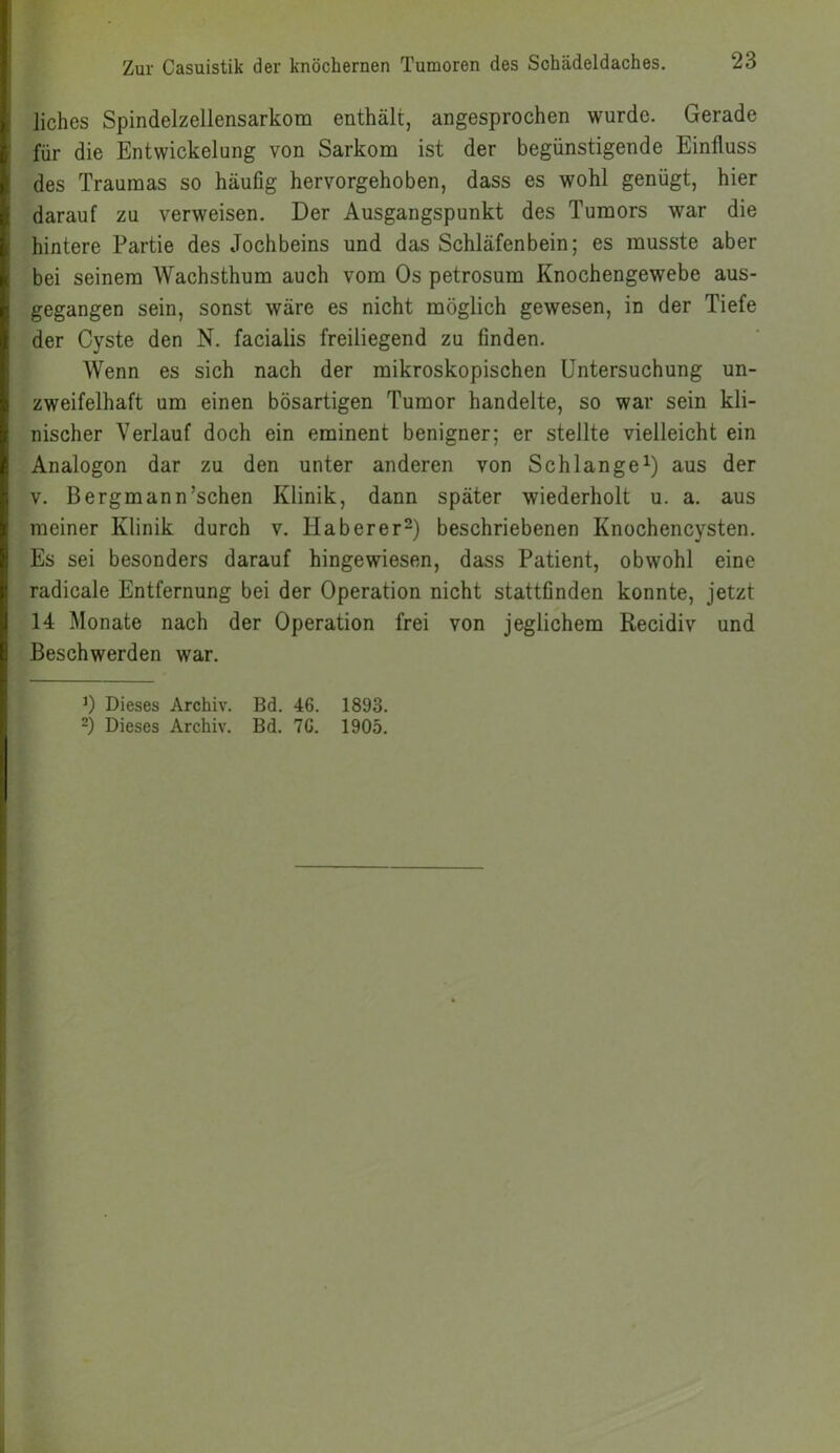 lichos Spindelzellensarkom enthält, angesprochen wurde. Gerade für die Entwickelung von Sarkom ist der begünstigende Einfluss des Traumas so häufig hervorgehoben, dass es wohl genügt, hier darauf zu verweisen. Der Ausgangspunkt des Tumors war die hintere Partie des Jochbeins und das Schläfenbein; es musste aber bei seinem Wachsthum auch vom Os petrosum Knochengewebe aus- gegangen sein, sonst wäre es nicht möglich gewesen, in der Tiefe der Cyste den N. facialis freiliegend zu finden. Wenn es sich nach der mikroskopischen Untersuchung un- zweifelhaft um einen bösartigen Tumor handelte, so war sein kli- nischer Verlauf doch ein eminent benigner; er stellte vielleicht ein Analogon dar zu den unter anderen von Schlange1) aus der v. Bergmann’schen Klinik, dann später wiederholt u. a. aus meiner Klinik durch v. Haberer2) beschriebenen Knochencysten. Es sei besonders darauf hingewiesen, dass Patient, obwohl eine radicale Entfernung bei der Operation nicht stattfinden konnte, jetzt 14 Monate nach der Operation frei von jeglichem Recidiv und Beschwerden war. *) Dieses Archiv. Bd. 46. 1893. 2) Dieses Archiv. Bd. 70. 1905.