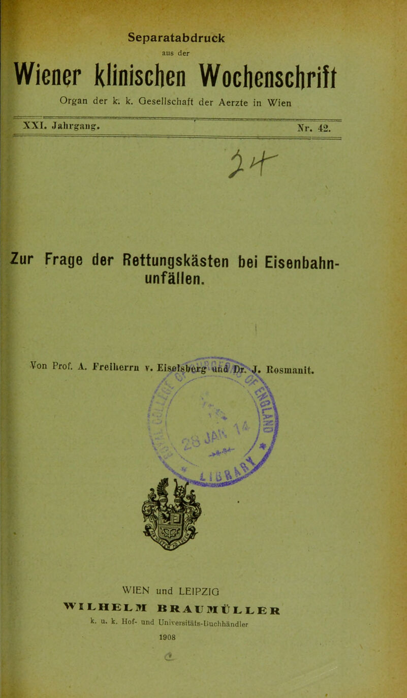 Separatabdruck aus der Wiener klinischen Wochenschrift Organ der k. k. Gesellschaft der Aerzte in Wien XXI. Jahrgang. Nr. 42 Zur Frage der Rettungskästen bei Eisenbahn- unfällen. WIEN und LEIPZIG WILHELM BRAU MÜL LE R k. u. k. Hof- und Universitäts-Uuchhändler 1908 <t