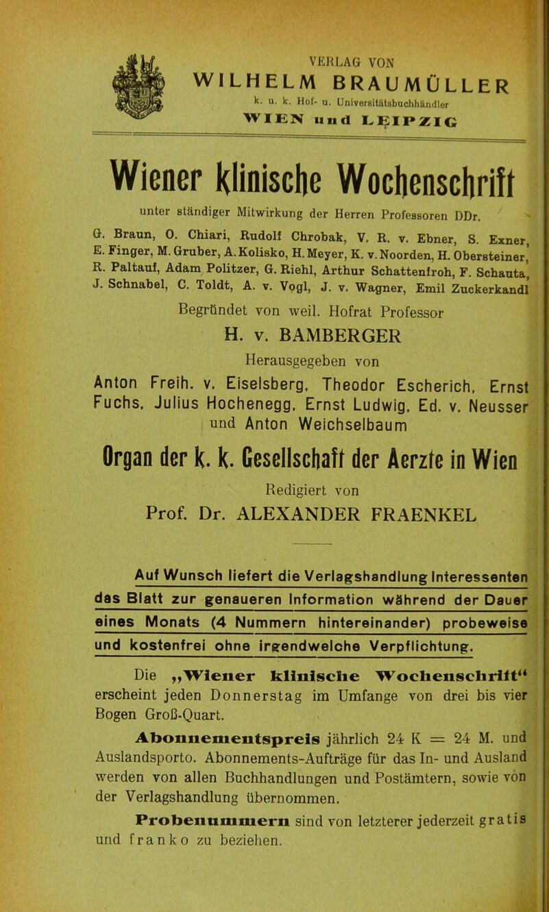 VERLAG VON WILHELM BRAUMÜLLER k. u. k. Hof- u. Universitätsbuchhändler WIEN und LEIPZIG Wiener klinische Wochenschrift unter ständiger Mitwirkung der Herren Professoren DDr. G. Braun, 0. Chiari, Rudolf Chrobak, V. R. v. Ebner, S. Exner, E. Finger, M. Gruber, A.Kolisko, H. Meyer, K. v. Noorden, H. Obersteiner,’ R. Paltauf, Adam Politzer, G. Riehl, Arthur Schattenfroh, F. Schauta, J. Schnabel, C. Toldt, A. v. Vogl, J. v. Wagner, Emil Zuckerkandl Begründet von weil. Hofrat Professor H. v. BAMBERGER Herausgegeben von Anton Freih. v. Eiseisberg, Theodor Escherich, Ernst Fuchs, Julius Hochenegg, Ernst Ludwig, Ed. v. Neusser und Anton Weichselbaum Organ der k. k. Gesellschaft der Äerzte in Wien Redigiert von Prof. Dr. ALEXANDER FRAENKEL Auf Wunsch liefert die Verlagshandlung Interessenten das Blatt zur genaueren Information während der Dauer eines Monats (4 Nummern hintereinander) probeweise und kostenfrei ohne irgendwelche Verpflichtung. Die „Wiener klinische Wochenschrift“ erscheint jeden Donnerstag im Umfange von drei bis vier Bogen Groß-Quart. Abonnementspreis jährlich 24 K = 24 M. und Auslandsporto. Abonnements-Aufträge für das In- und Ausland werden von allen Buchhandlungen und Postämtern, sowie von der Verlagshandlung übernommen. Probennmmern sind von letzterer jederzeit gratis und franko zu beziehen.