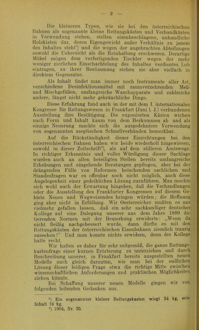 Die kleineren Typen, wie sie bei den österreichischen Bahnen als sogenannte kleine Rettungskästen und Verbandkästen in Verwendung stehen, stellen eisenbeschlagene, unhandliche Holzkisten dar, deren Eigengewicht außer Verhältnis zu jenem des Inhaltes steht“) und die wegen der angebrachten Abteilungen sowohl die Uebersicht als die Reinhaltung erschweren. Derartige Möbel mögen dem verfertigenden Tischler wegen der mehl- weniger zierlichen Einschachtelung des Inhaltes verdientes Lob eintragen, zu ihrer Bestimmung stehen sie aber vielfach in direktem Gegensätze. Als Inhalt findet man immer noch Instrumente aller Art, verschiedene Desinfektionsmittel mit raumverzehrenden Meß- und Mischgefäßen, umfangreiche Waschapparate und zahlreiche andere, längst nicht mehr gebräuchliche Dinge. Diese Erfahrung fand auch in der mit dem I. internationalen Kongresse für Rettungswesen in Frankfurt (Juni 1. J.) verbundenen Ausstellung ihre Bestätigung. Die exponierten Kästen wichen nach Form und Inhalt kaum von dem Herkommen ab und als einzige Neuerung machte sich die ausgedehntere Verwendung von sogenannten aseptischen Schnellverbänden bemerkbar. Auf die Rückständigkeit dieser Einrichtungen bei den österreichischen Bahnen haben wir beide wiederholt hingewiesen, sowohl in dieser Zeitschrift3), als auf dem stilleren Amtswege. In richtiger Erkenntnis und voller Würdigung dieser Sachlage wurden auch an allen beteiligten Stellen bereits umfangreiche Erhebungen und eingehende Beratungen gepflogen, aber bei der drängenden Fülle von Reformen heischenden sachlichen und Standesfragen war es offenbar noch nicht möglich, auch diese Angelegenheit einer gedeihlichen Lösung zuzuführen. Man mochte sich wohl auch der Erwartung hingeben, daß die Verhandlungen oder die Ausstellung des Frankfurter Kongresses auf diesem Ge- biete Neues und Wegweisendes bringen würden; die Hoffnung ging aber nicht in Erfüllung. Wir Oesterreicher mußten es uns vielmehr gefallen lassen, daß ein sehr sachkundiger deutscher Kollege auf eine Dalegung unserer aus dem Jahre 1889 da- tierenden Normen mit der Bemerkung erwiderte: „Wenn da nicht fleißig nachgebessert wurde, dann dürfte es mit den Rettungskästen der österreichischen Eisenbahnen ziemlich traurig aussehen !“ Und man konnte nichts erwidern, denn der Kollege hatte recht. Wir halten es daher für sehr zeitgemäß, die ganze Rettungs- kastenfrage einer kurzen Erörterung zu unterziehen und durch Beschreibung unserer, in Frankfurt bereits ausgestellten neuen Modelle auch gleich darzutun, wie man bei der endlichen Lösung dieser leidigen Frage etwa die richtige Mitte zwischen wissenschaftlichen Anforderungen und praktischen Möglichkeiten ziehen könnte. Bei Schaffung unserer neuen Modelle gingen wir von folgenden leitenden Gedanken aus. 2) Ein sogenannter kleiner Rettungskasten wiegt 24 kg, Inhalt 16 kg. 3) 1904, Nr. 35. sein