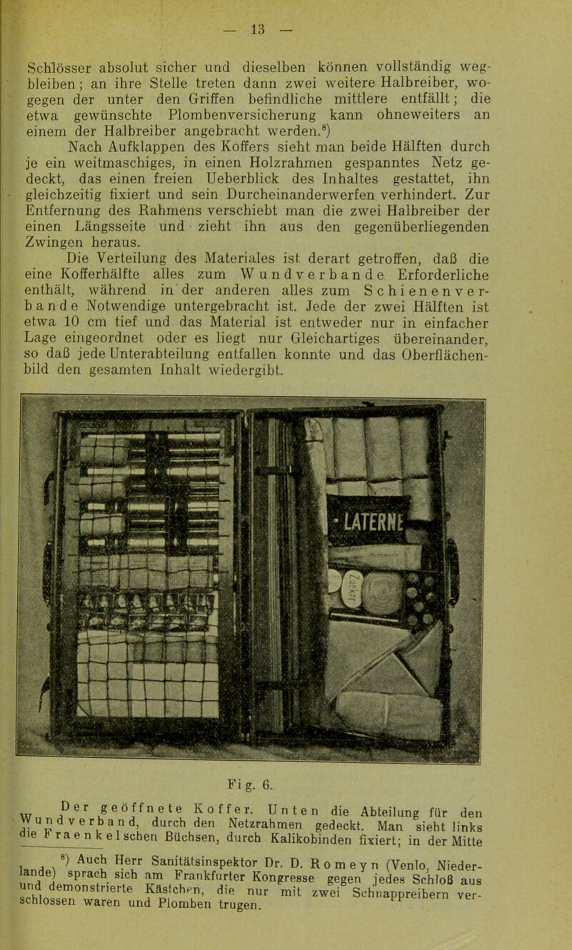 Schlösser absolut sicher und dieselben können vollständig weg- bleiben ; an ihre Stelle treten dann zwei weitere Halbreiber, wo- gegen der unter den Griffen befindliche mittlere entfällt; die etwa gewünschte Plombenversicherung kann ohneweiters an einem der Halbreiber angebracht werden.8) Nach Aufklappen des Koffers sieht man beide Hälften durch je ein weitmaschiges, in einen Holzrahmen gespanntes Netz ge- deckt, das einen freien Ueberblick des Inhaltes gestattet, ihn gleichzeitig fixiert und sein Durcheinanderwerfen verhindert. Zur Entfernung des Rahmens verschiebt man die zwei Halbreiber der einen Längsseite und zieht ihn aus den gegenüberliegenden Zwingen heraus. Die Verteilung des Materiales ist. derart getroffen, daß die eine Kofferhälfte alles zum W undverbande Erforderliche enthält, während in der anderen alles zum Schienenver- ba n d e Notwendige untergebracht ist. Jede der zwei Hälften ist etwa 10 cm tief und das Material ist entweder nur in einfacher Lage eingeordnet oder es liegt nur Gleichartiges übereinander, so daß jede Unterabteilung entfallen konnte und das Oberflächen- bild den gesamten Inhalt wiedergibt. i , i fcs'A-'izjj§j| & HL -• ■ i lift !rtl w ■ : MUnr |j IfiliBI * > g- b. Der geöffnete Koffer. Unten die Abteilung für den wund verband, durch den Netzrahmen gedeckt. Man sieht links die b raenkel sehen Büchsen, durch Kalikobinden fixiert; in der Mitte 8) Auch Herr Sanitätsinspektor Dr. D. Romeyn (Venlo, Nieder- SM spra<:h. Slch »m Frankfurter Kongresse gegen jedes Schloß aus und demonstHerte Kästchen, die nur mit zwei Schnappreibern ver schlossen waren und Plomben trugen.